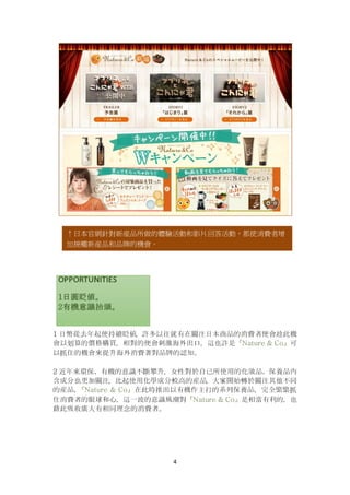 4
1 日幣從去年起便持續貶値，許多以往就有在關注日本商品的消費者便會趁此機
會以划算的價格購買，相對的便會刺激海外出口，這也許是『Nature & Co』可
以抓住的機會來提升海外消費著對品牌的認知。
2 近年來環保、有機的意識不斷攀升，女性對於自己所使用的化妝品、保養品內
含成分也更加關注，比起使用化學成分較高的産品，大家開始轉於關注其他不同
的産品，『Nature & Co』在此時推出以有機作主打的系列保養品，完全緊緊抓
住消費者的眼球和心，這一波的意識風潮對『Nature & Co』是相當有利的，也
藉此吸收廣大有相同理念的消費者。
↑日本官網針對新産品所做的體驗活動和影片回答活動，都使消費者增
加接觸新産品和品牌的機會。
 