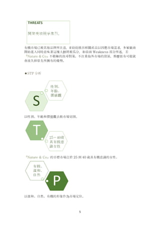 5
有機市場已被其他品牌所注意，並紛紛推出相關産品以因應市場需求，多家廠商
開始進入同時意味著這塊大餅將被瓜分，如前面 Weakness 部分所述，若
『Nature & Co』不積極的找尋對策、不注重海外市場的發展，那麼很有可能就
會流失掉原先所擁有的優勢。
★STP 分析
以性別、年齡和價值觀去做市場切割。
『Nature & Co』的目標市場訂於 25 到 40 歲具有機意識的女性。
以溫和、自然、有機的形象作為市場定位。
 