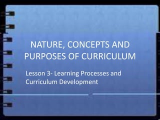 NATURE, CONCEPTS AND
PURPOSES OF CURRICULUM
Lesson 3- Learning Processes and
Curriculum Development
 