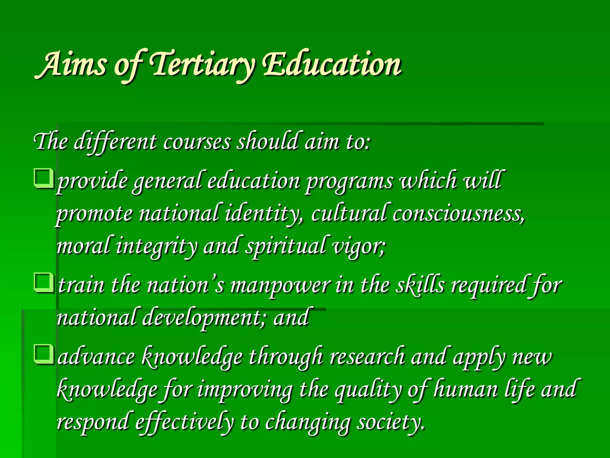 Aims of Tertiary Education
The different courses should aim to:
provide general education programs which will
promote national identity, cultural consciousness,
moral integrity and spiritual vigor;
train the nation’s manpower in the skills required for
national development; and
advance knowledge through research and apply new
knowledge for improving the quality of human life and
respond effectively to changing society.

 