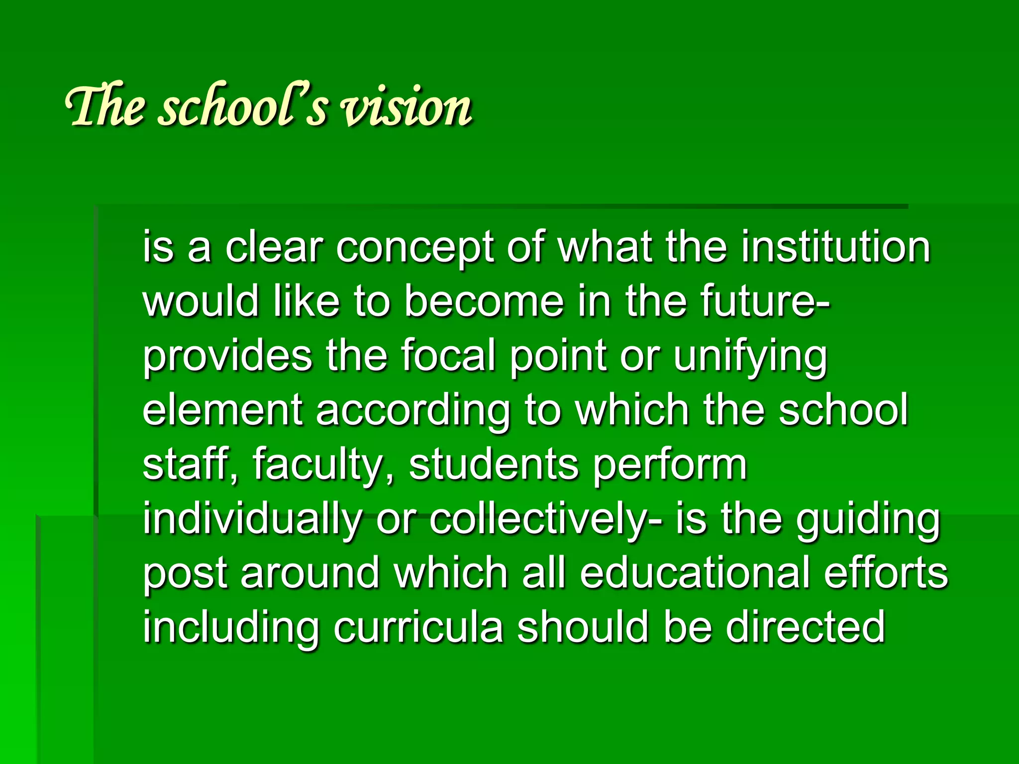 The school’s vision
is a clear concept of what the institution
would like to become in the futureprovides the focal point or unifying
element according to which the school
staff, faculty, students perform
individually or collectively- is the guiding
post around which all educational efforts
including curricula should be directed

 
