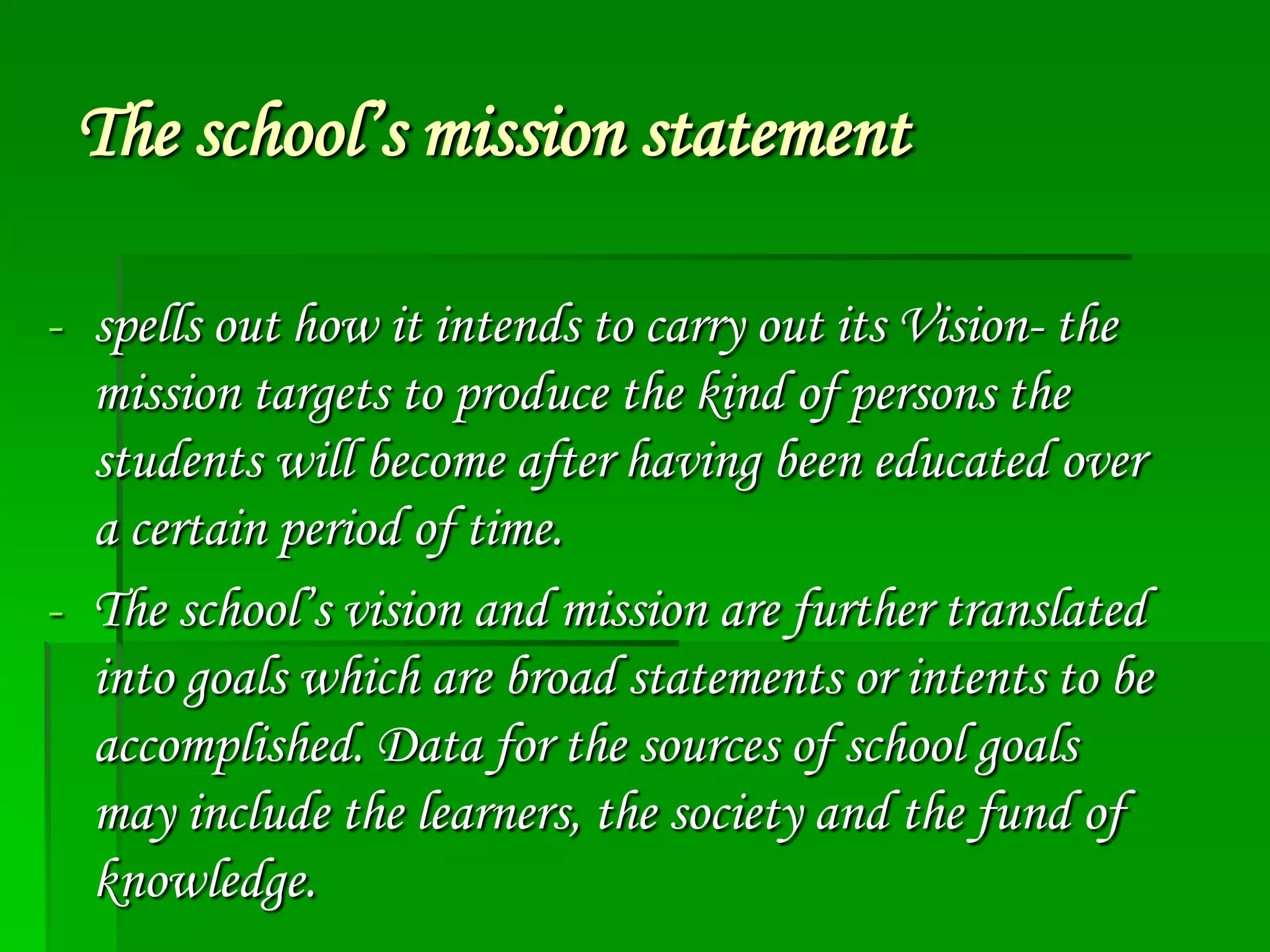 The school’s mission statement
- spells out how it intends to carry out its Vision- the
mission targets to produce the kind of persons the
students will become after having been educated over
a certain period of time.
- The school’s vision and mission are further translated
into goals which are broad statements or intents to be
accomplished. Data for the sources of school goals
may include the learners, the society and the fund of
knowledge.

 