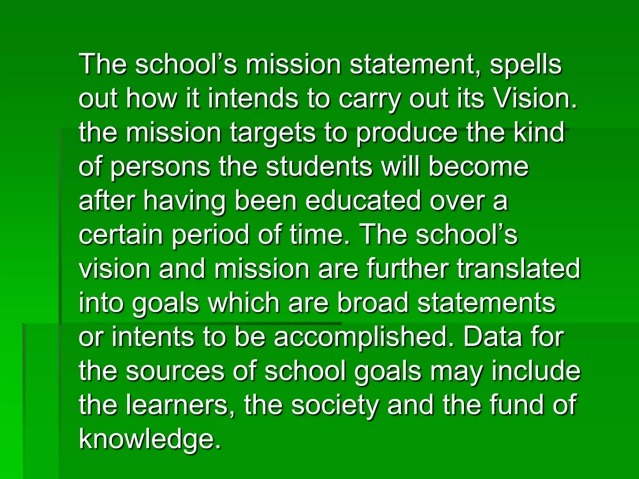 The school’s mission statement, spells
out how it intends to carry out its Vision.
the mission targets to produce the kind
of persons the students will become
after having been educated over a
certain period of time. The school’s
vision and mission are further translated
into goals which are broad statements
or intents to be accomplished. Data for
the sources of school goals may include
the learners, the society and the fund of
knowledge.

 