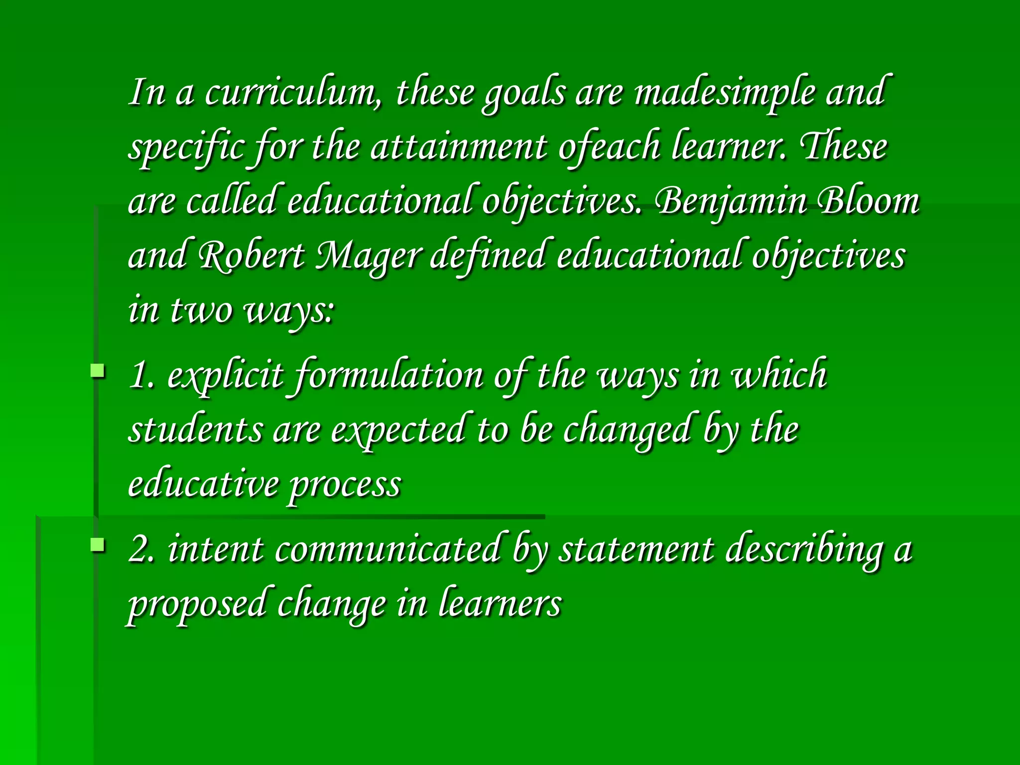In a curriculum, these goals are madesimple and
specific for the attainment ofeach learner. These
are called educational objectives. Benjamin Bloom
and Robert Mager defined educational objectives
in two ways:
 1. explicit formulation of the ways in which
students are expected to be changed by the
educative process
 2. intent communicated by statement describing a
proposed change in learners

 