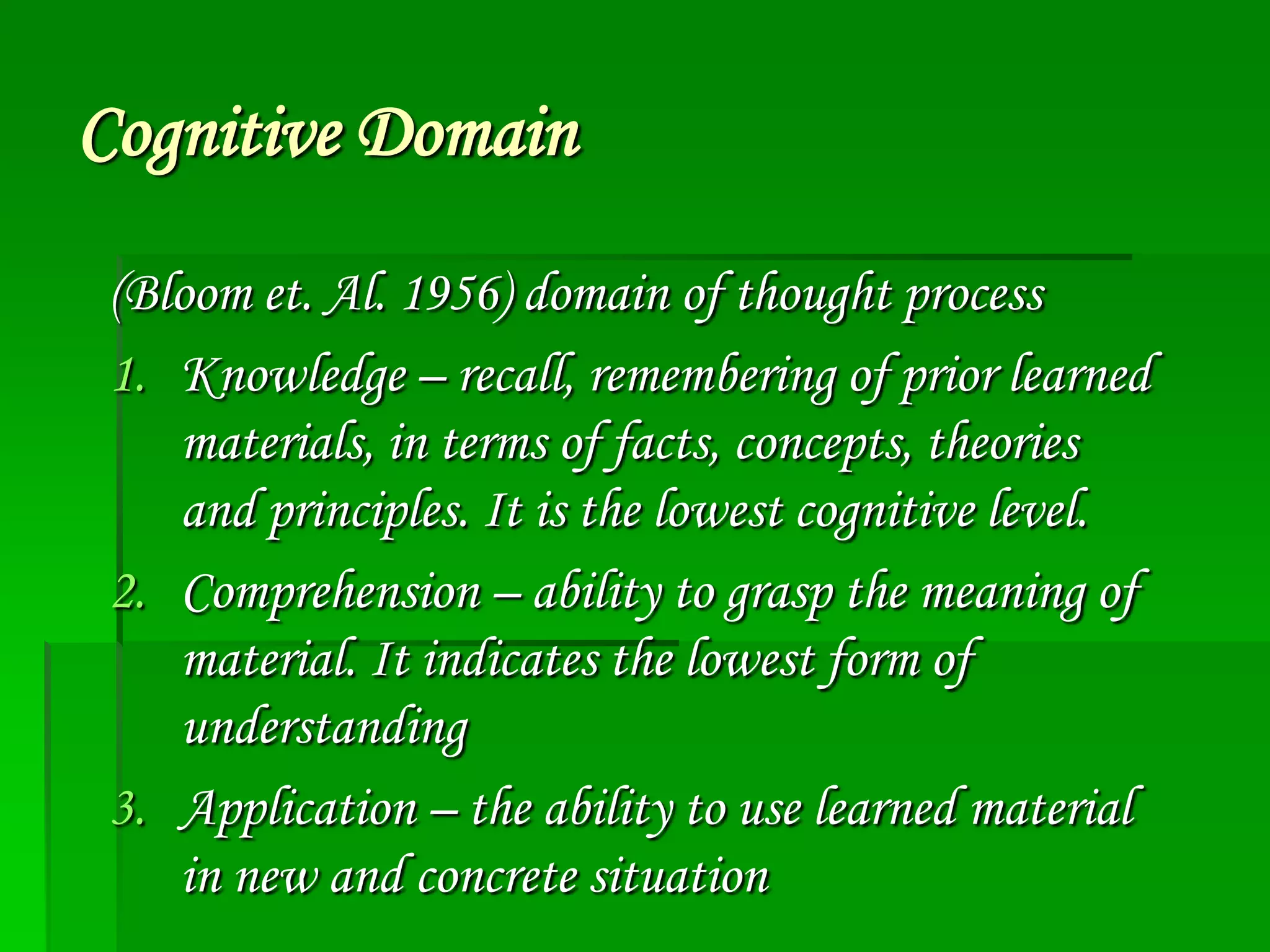 Cognitive Domain
(Bloom et. Al. 1956) domain of thought process
1. Knowledge – recall, remembering of prior learned
materials, in terms of facts, concepts, theories
and principles. It is the lowest cognitive level.
2. Comprehension – ability to grasp the meaning of
material. It indicates the lowest form of
understanding
3. Application – the ability to use learned material
in new and concrete situation

 