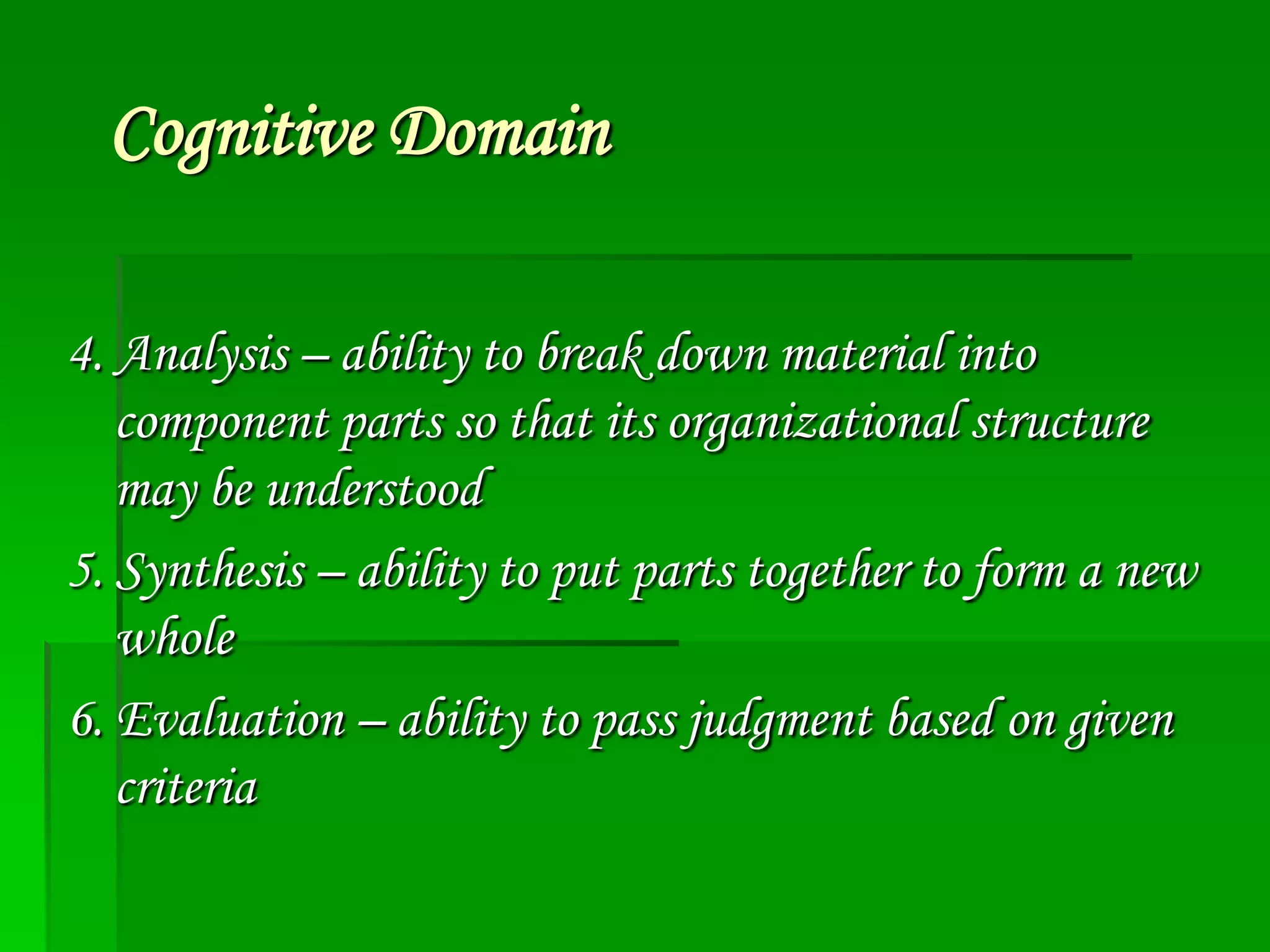 Cognitive Domain
4. Analysis – ability to break down material into
component parts so that its organizational structure
may be understood
5. Synthesis – ability to put parts together to form a new
whole
6. Evaluation – ability to pass judgment based on given
criteria

 