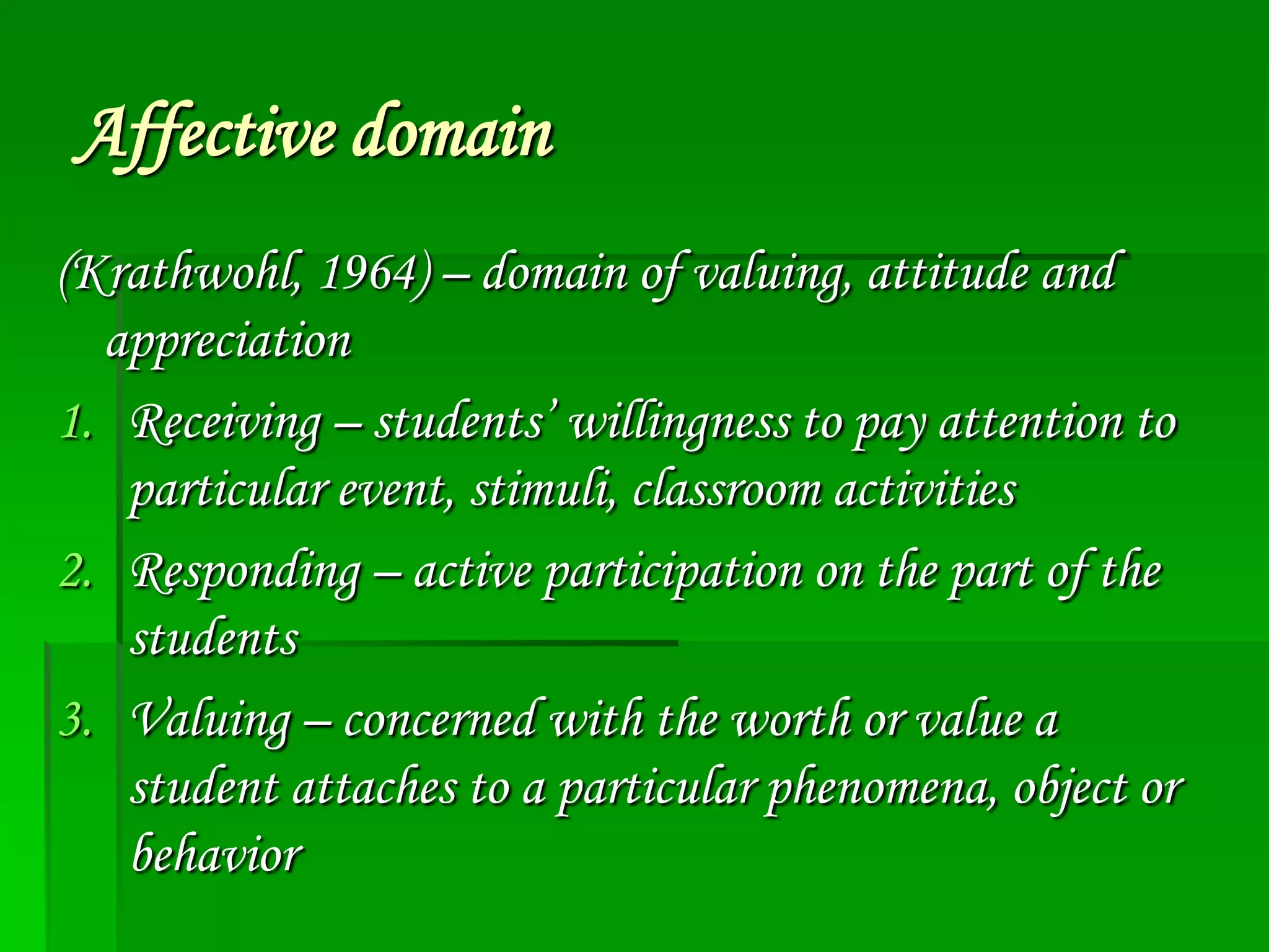 Affective domain
(Krathwohl, 1964) – domain of valuing, attitude and
appreciation
1. Receiving – students’ willingness to pay attention to
particular event, stimuli, classroom activities
2. Responding – active participation on the part of the
students
3. Valuing – concerned with the worth or value a
student attaches to a particular phenomena, object or
behavior

 