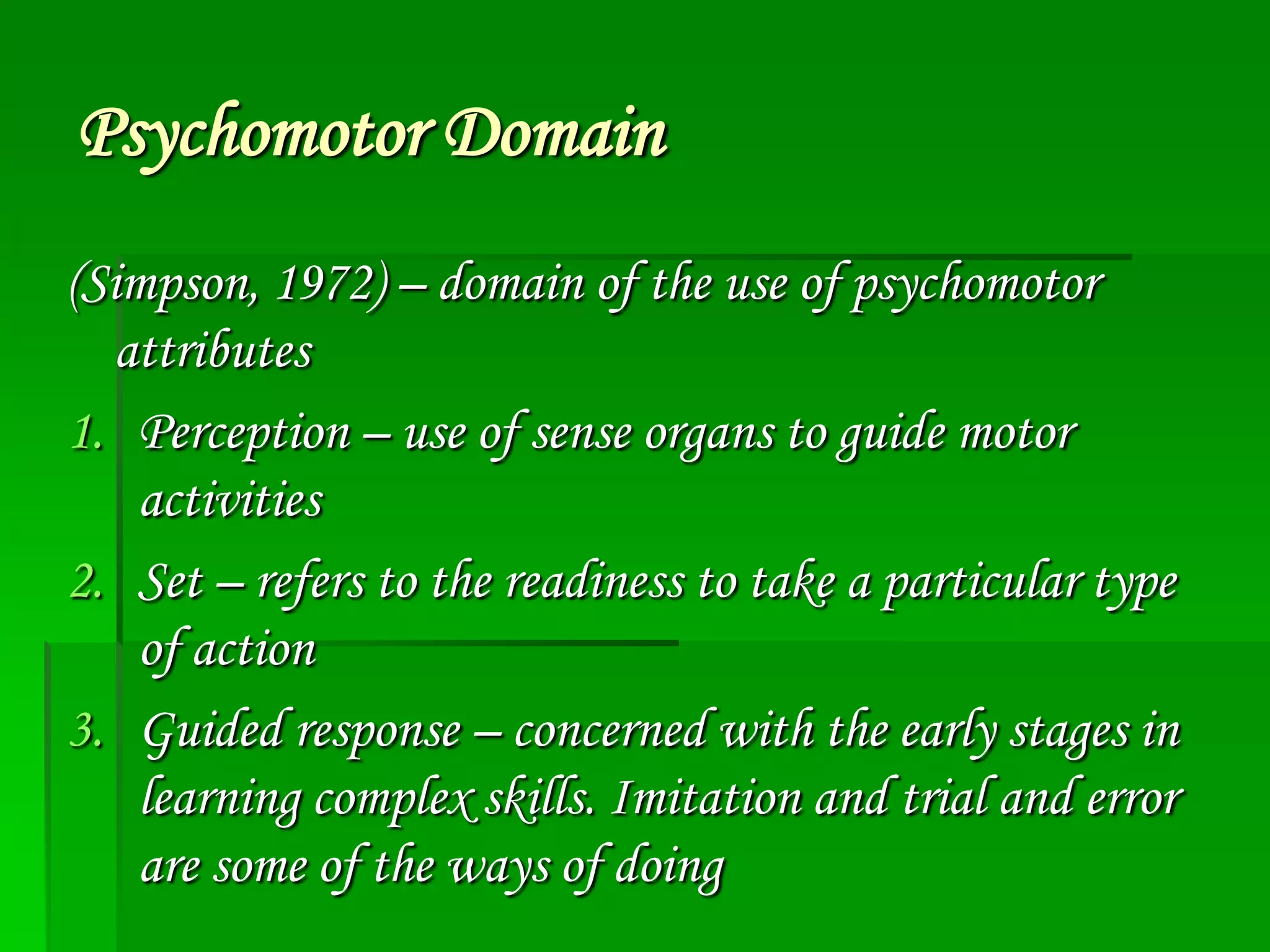 Psychomotor Domain
(Simpson, 1972) – domain of the use of psychomotor
attributes
1. Perception – use of sense organs to guide motor
activities
2. Set – refers to the readiness to take a particular type
of action
3. Guided response – concerned with the early stages in
learning complex skills. Imitation and trial and error
are some of the ways of doing

 