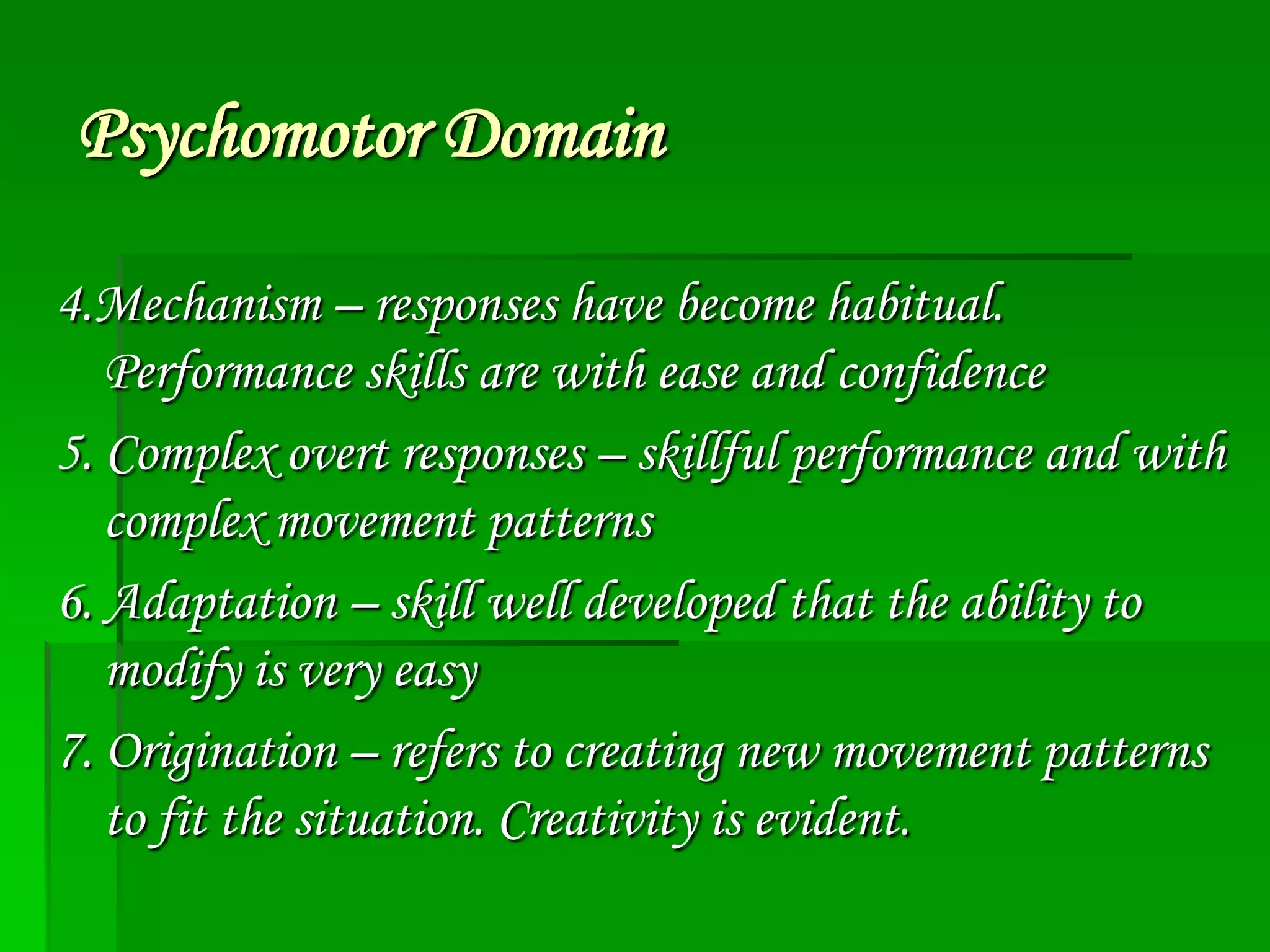 Psychomotor Domain
4.Mechanism – responses have become habitual.
Performance skills are with ease and confidence
5. Complex overt responses – skillful performance and with
complex movement patterns
6. Adaptation – skill well developed that the ability to
modify is very easy
7. Origination – refers to creating new movement patterns
to fit the situation. Creativity is evident.

 