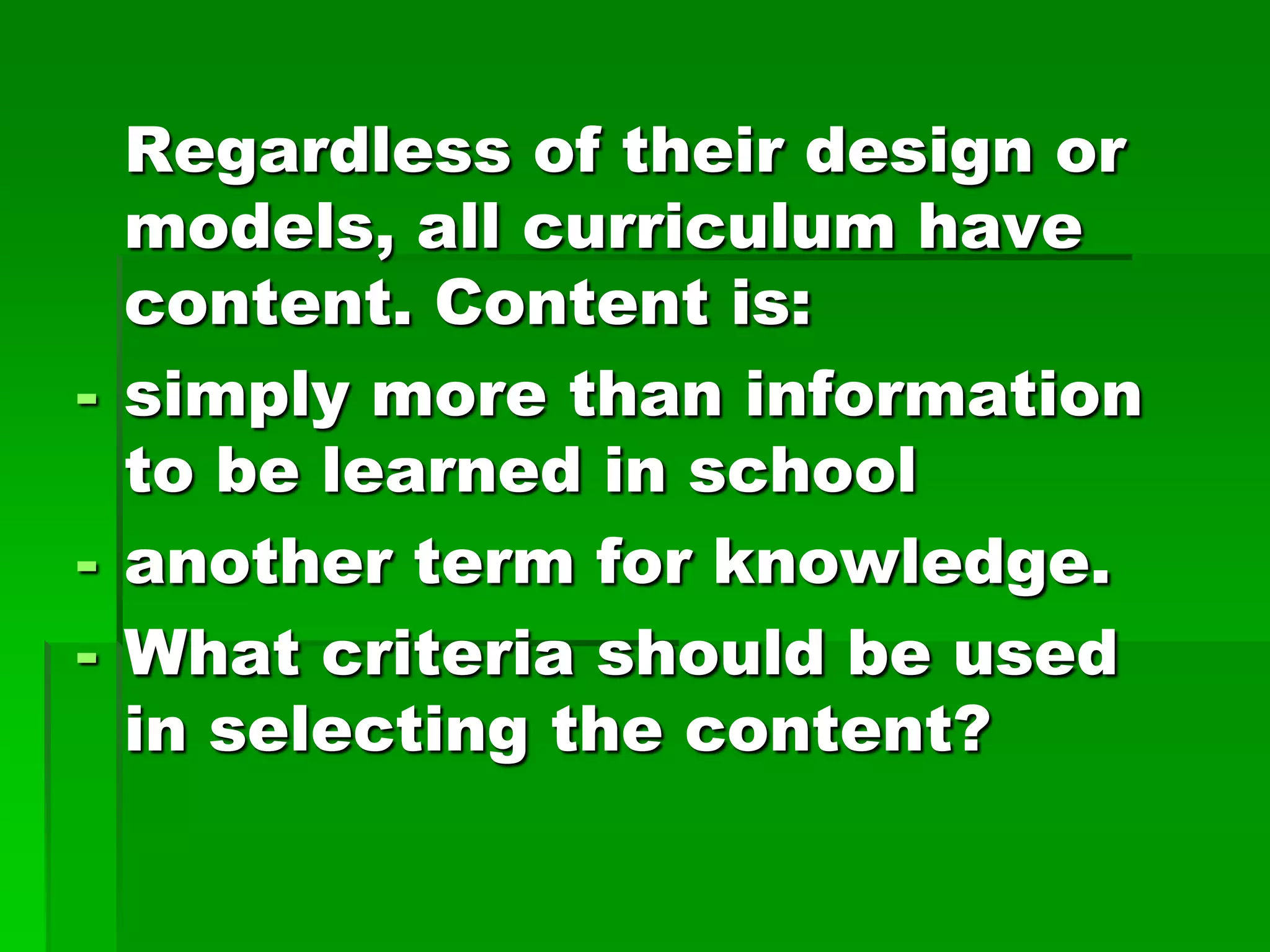 Regardless of their design or
models, all curriculum have
content. Content is:
- simply more than information
to be learned in school
- another term for knowledge.
- What criteria should be used
in selecting the content?

 