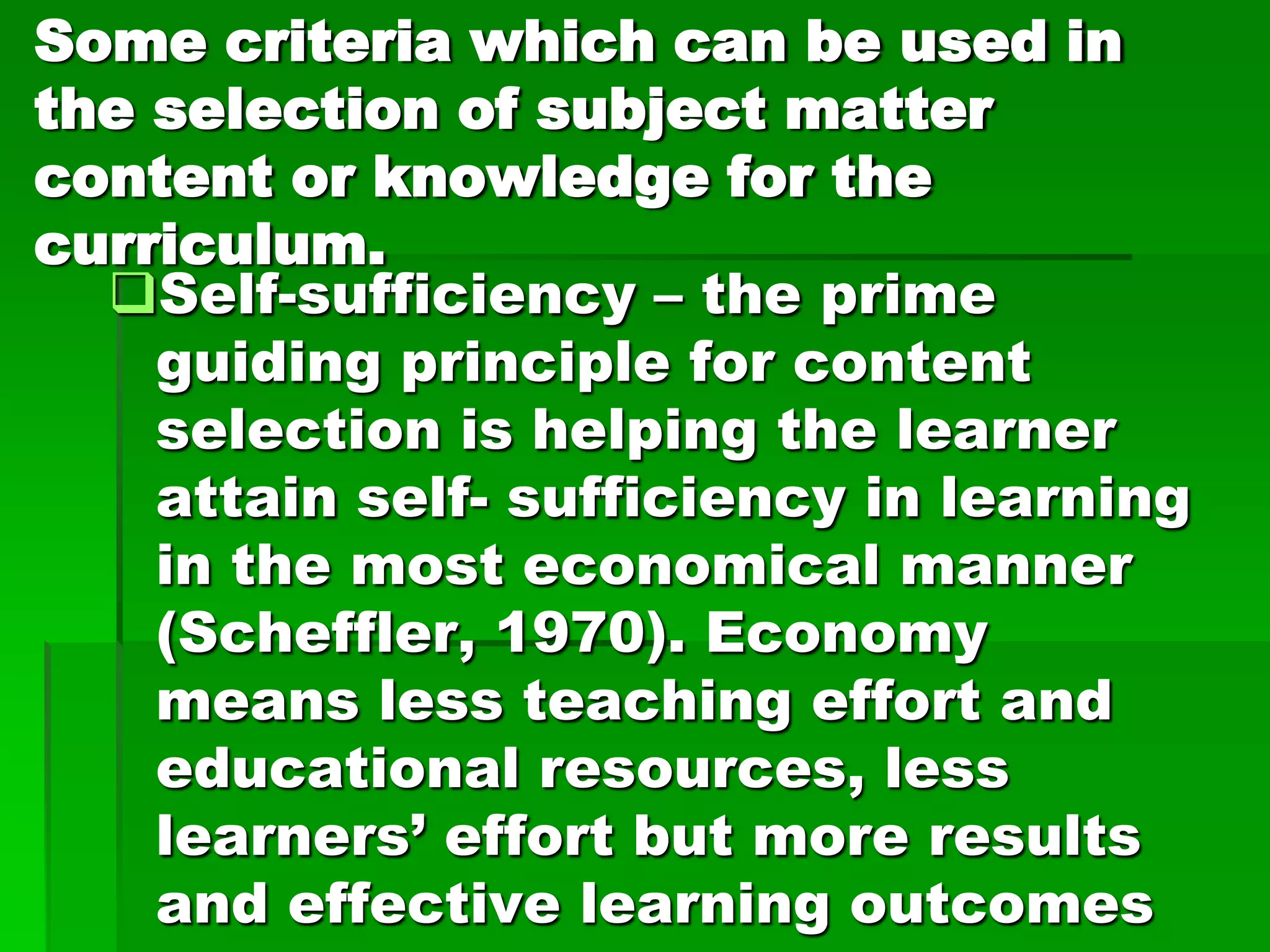 Some criteria which can be used in
the selection of subject matter
content or knowledge for the
curriculum.
Self-sufficiency – the prime
guiding principle for content
selection is helping the learner
attain self- sufficiency in learning
in the most economical manner
(Scheffler, 1970). Economy
means less teaching effort and
educational resources, less
learners’ effort but more results
and effective learning outcomes

 