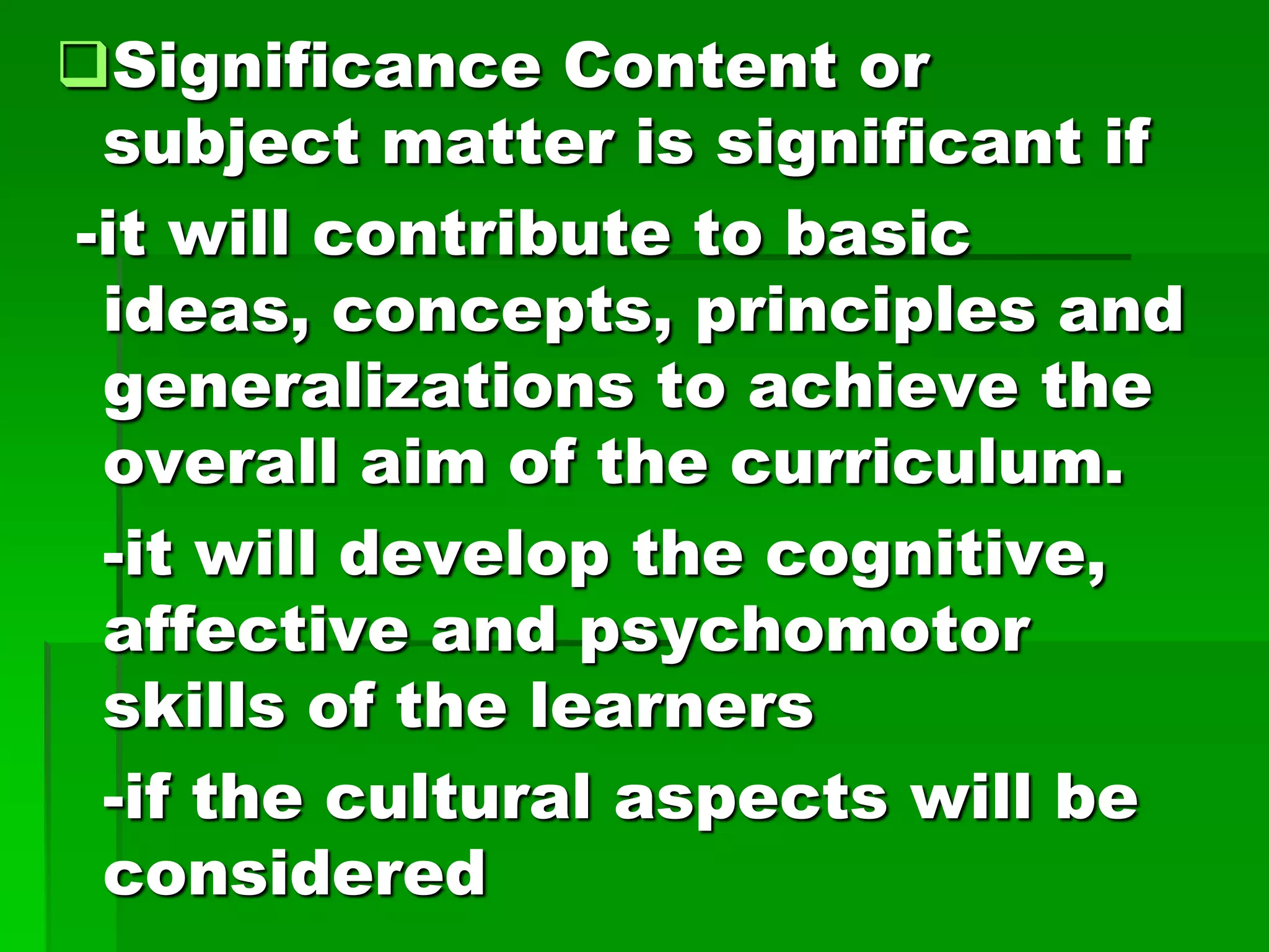 Significance Content or
subject matter is significant if
-it will contribute to basic
ideas, concepts, principles and
generalizations to achieve the
overall aim of the curriculum.
-it will develop the cognitive,
affective and psychomotor
skills of the learners
-if the cultural aspects will be
considered

 