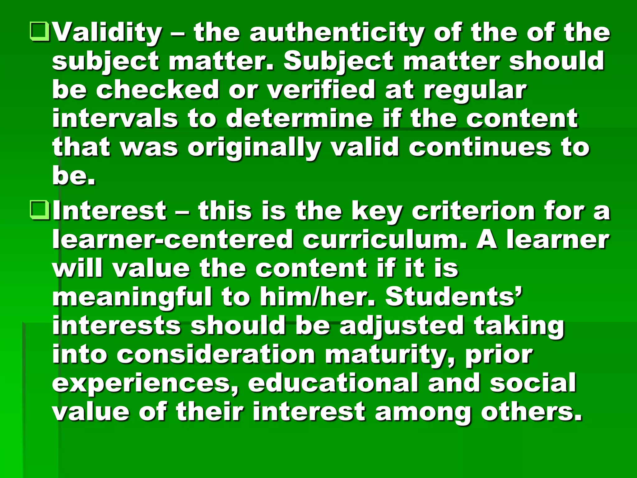 Validity – the authenticity of the of the
subject matter. Subject matter should
be checked or verified at regular
intervals to determine if the content
that was originally valid continues to
be.
Interest – this is the key criterion for a
learner-centered curriculum. A learner
will value the content if it is
meaningful to him/her. Students’
interests should be adjusted taking
into consideration maturity, prior
experiences, educational and social
value of their interest among others.

 