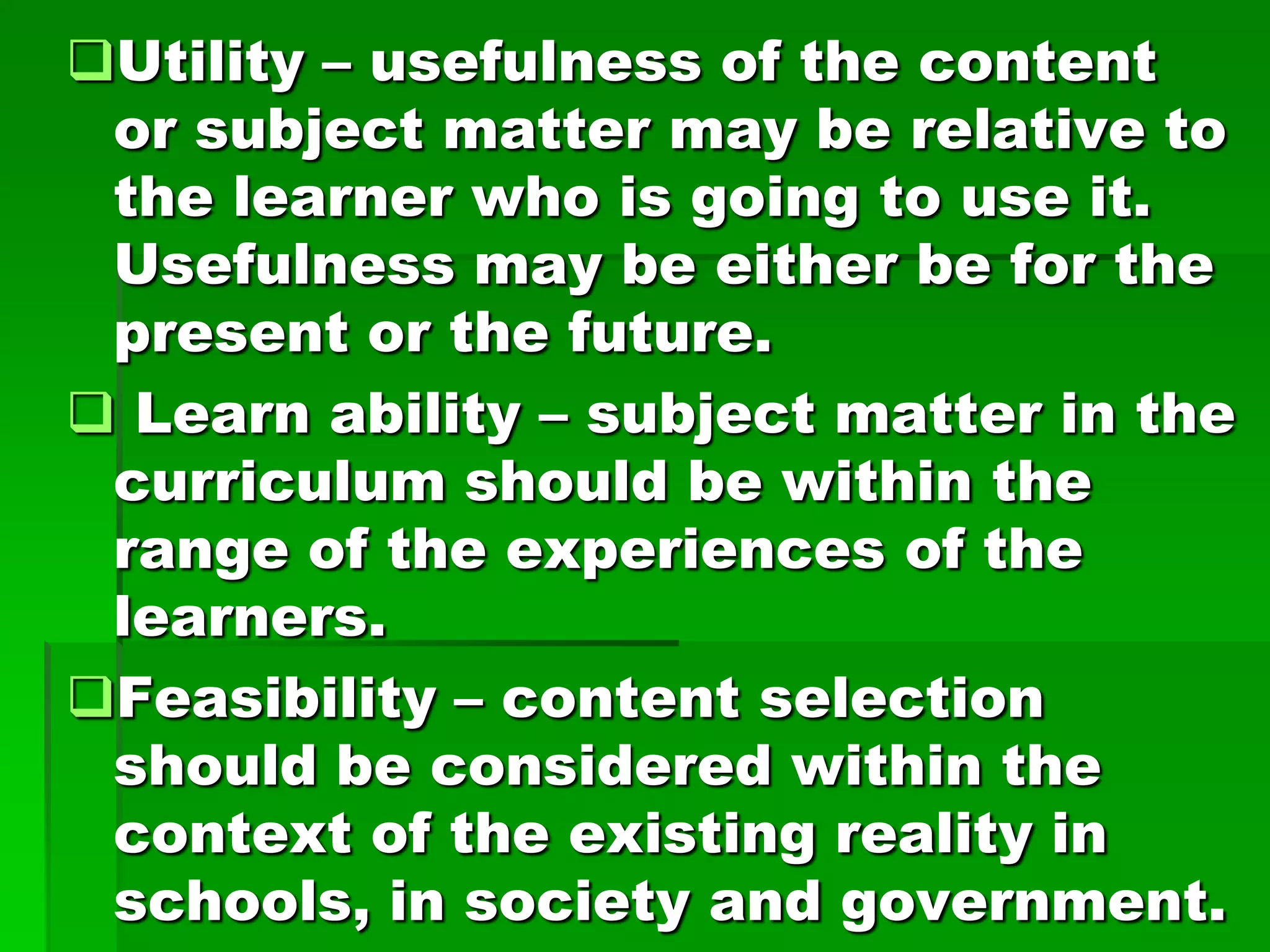 Utility – usefulness of the content
or subject matter may be relative to
the learner who is going to use it.
Usefulness may be either be for the
present or the future.
 Learn ability – subject matter in the
curriculum should be within the
range of the experiences of the
learners.
Feasibility – content selection
should be considered within the
context of the existing reality in
schools, in society and government.

 
