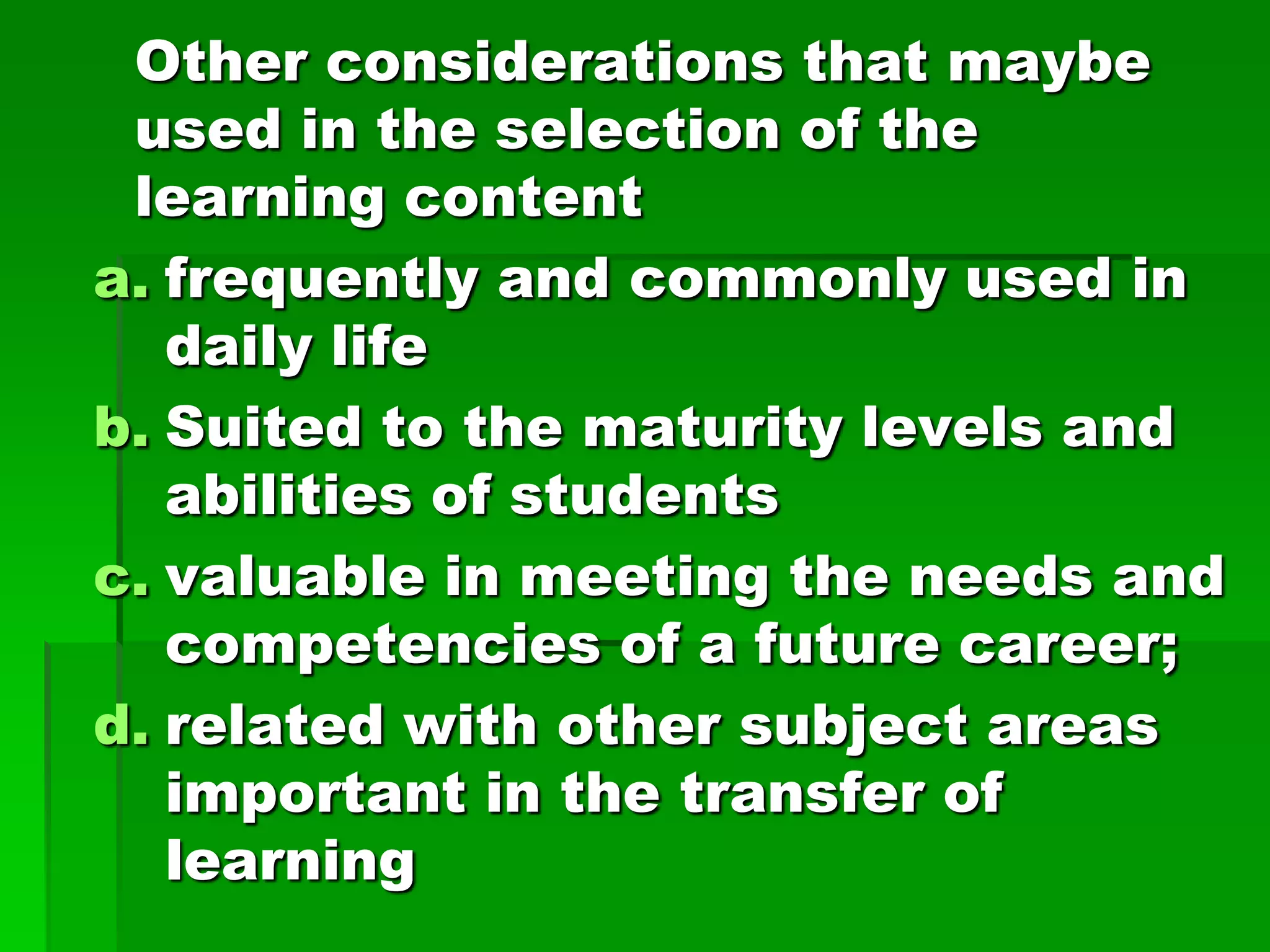 Other considerations that maybe
used in the selection of the
learning content
a. frequently and commonly used in
daily life
b. Suited to the maturity levels and
abilities of students
c. valuable in meeting the needs and
competencies of a future career;
d. related with other subject areas
important in the transfer of
learning

 