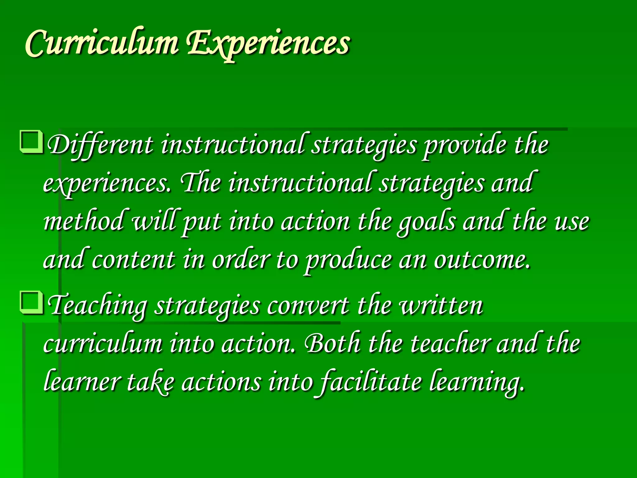 Curriculum Experiences
Different instructional strategies provide the
experiences. The instructional strategies and
method will put into action the goals and the use
and content in order to produce an outcome.
Teaching strategies convert the written
curriculum into action. Both the teacher and the
learner take actions into facilitate learning.

 