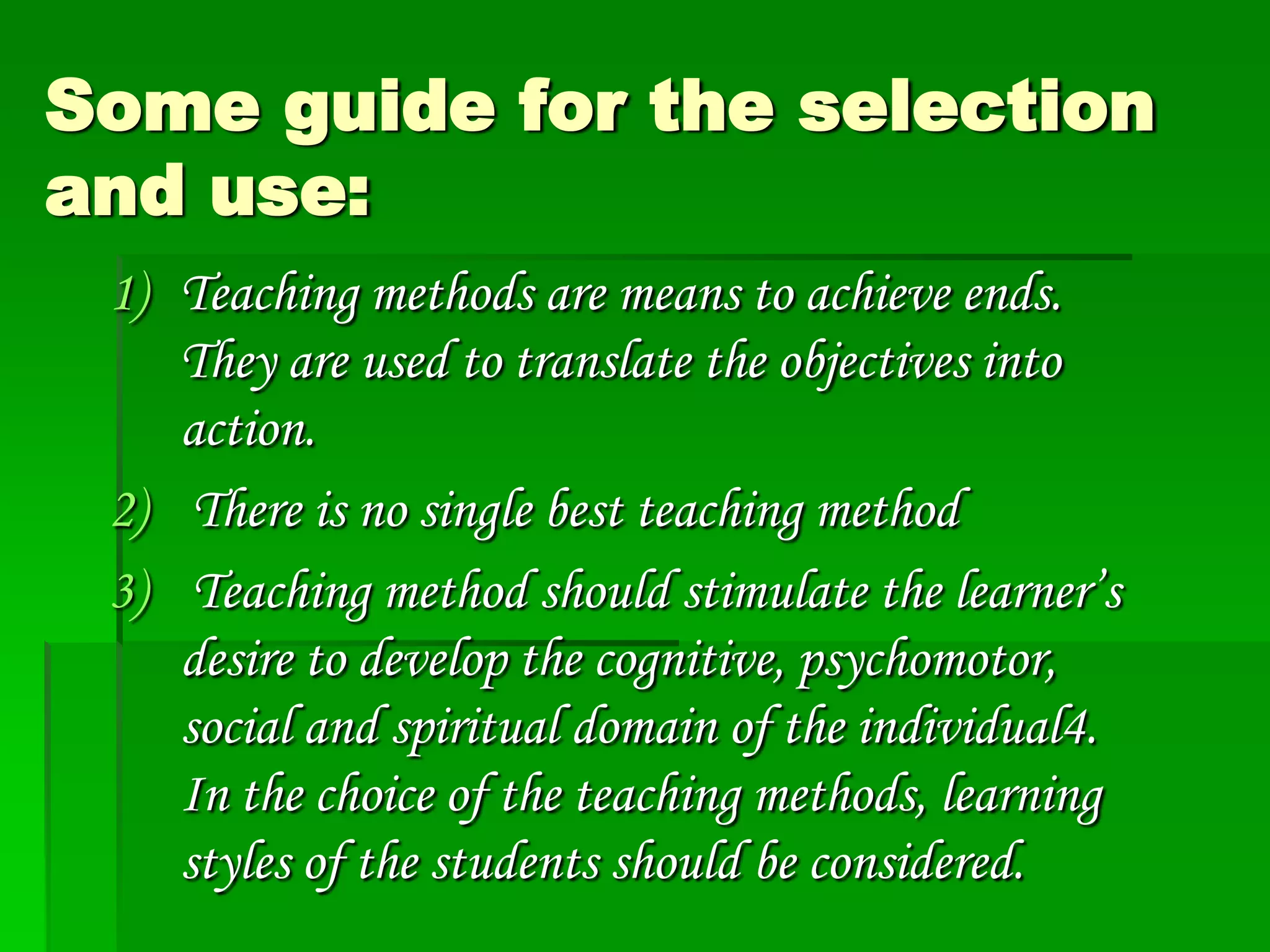 Some guide for the selection
and use:
1) Teaching methods are means to achieve ends.
They are used to translate the objectives into
action.
2) There is no single best teaching method
3) Teaching method should stimulate the learner’s
desire to develop the cognitive, psychomotor,
social and spiritual domain of the individual4.
In the choice of the teaching methods, learning
styles of the students should be considered.

 