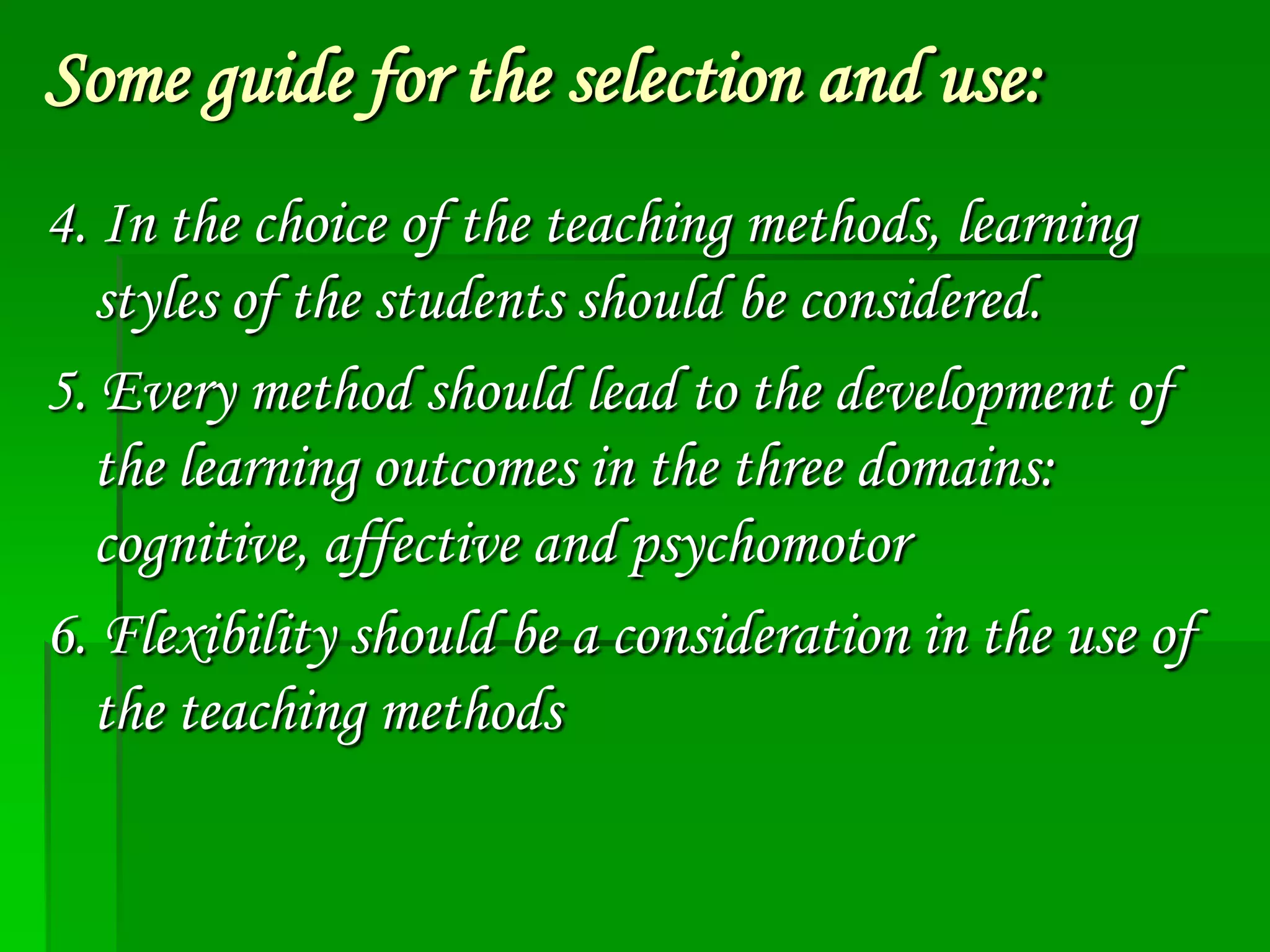 Some guide for the selection and use:
4. In the choice of the teaching methods, learning
styles of the students should be considered.
5. Every method should lead to the development of
the learning outcomes in the three domains:
cognitive, affective and psychomotor
6. Flexibility should be a consideration in the use of
the teaching methods

 