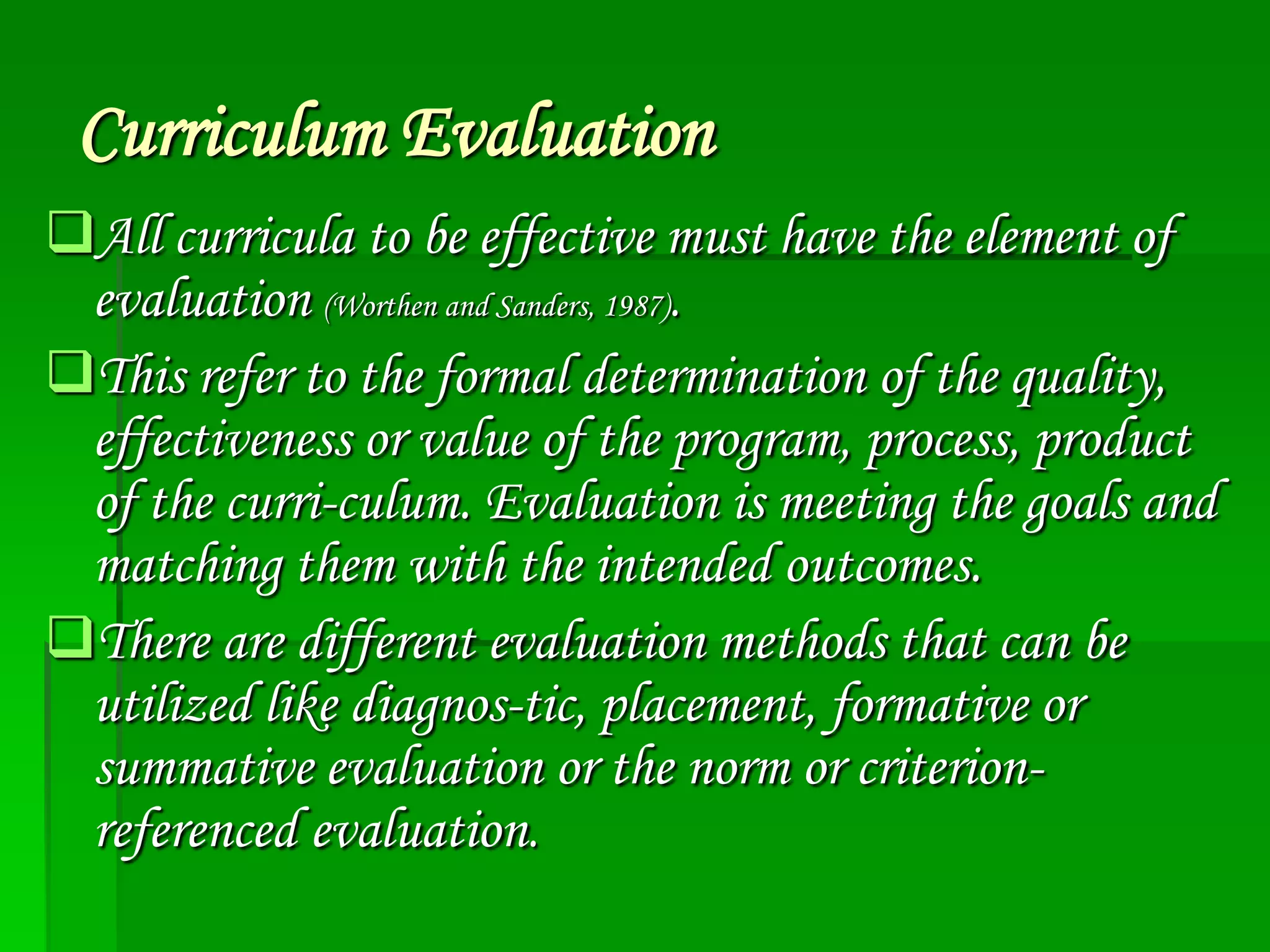 Curriculum Evaluation
All curricula to be effective must have the element of
evaluation (Worthen and Sanders, 1987).
This refer to the formal determination of the quality,
effectiveness or value of the program, process, product
of the curri-culum. Evaluation is meeting the goals and
matching them with the intended outcomes.
There are different evaluation methods that can be
utilized like diagnos-tic, placement, formative or
summative evaluation or the norm or criterionreferenced evaluation.

 