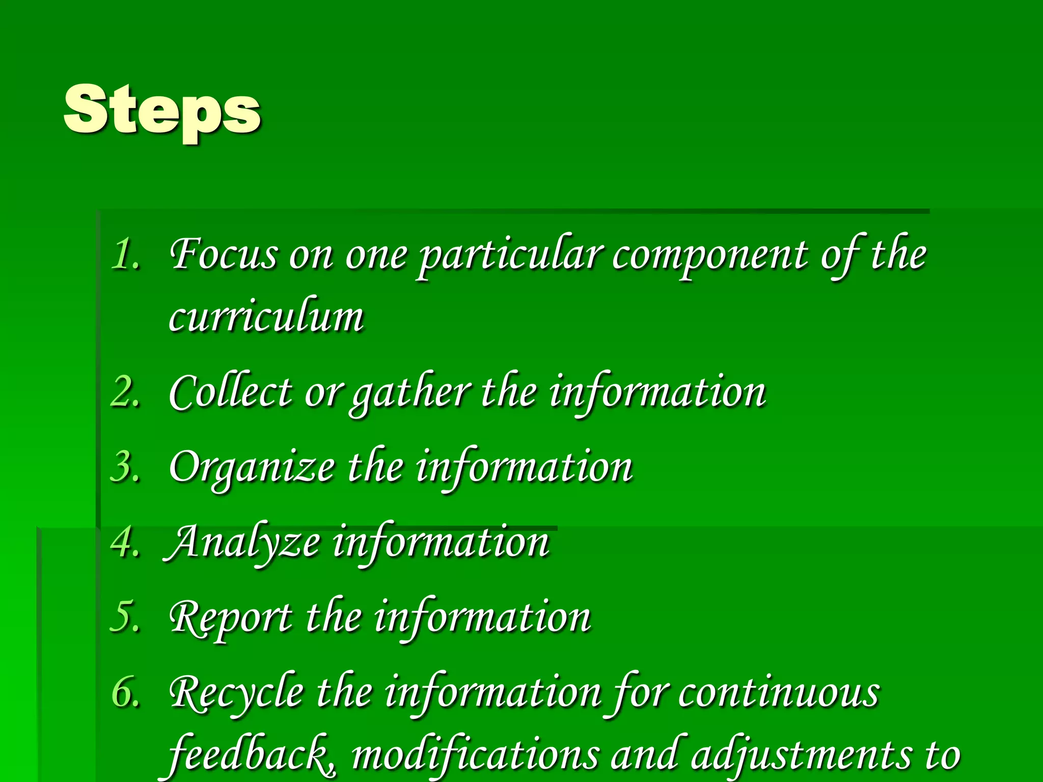 Steps
1. Focus on one particular component of the
curriculum
2. Collect or gather the information
3. Organize the information
4. Analyze information
5. Report the information
6. Recycle the information for continuous
feedback, modifications and adjustments to

 