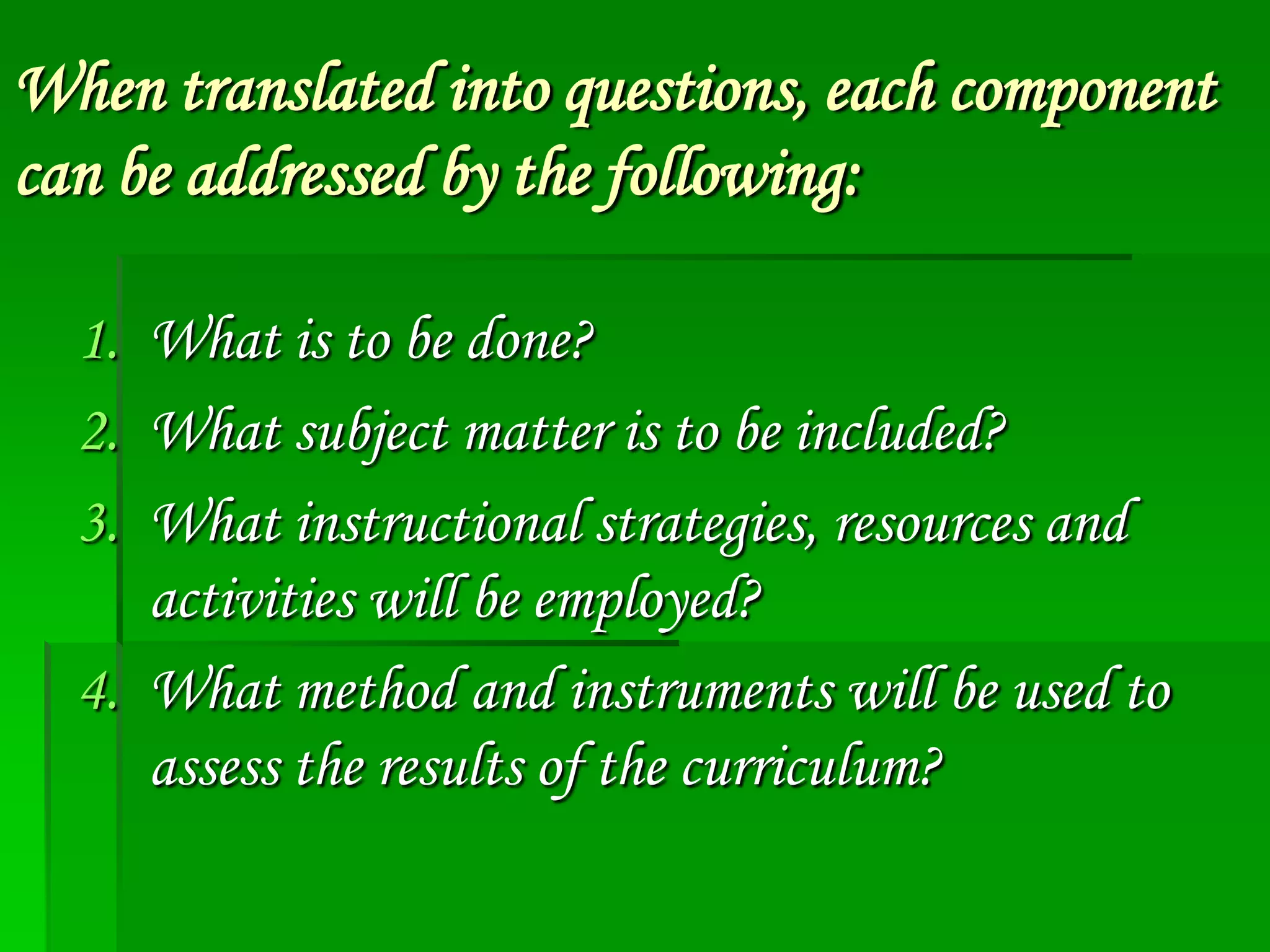 When translated into questions, each component
can be addressed by the following:
1. What is to be done?
2. What subject matter is to be included?
3. What instructional strategies, resources and
activities will be employed?
4. What method and instruments will be used to
assess the results of the curriculum?

 