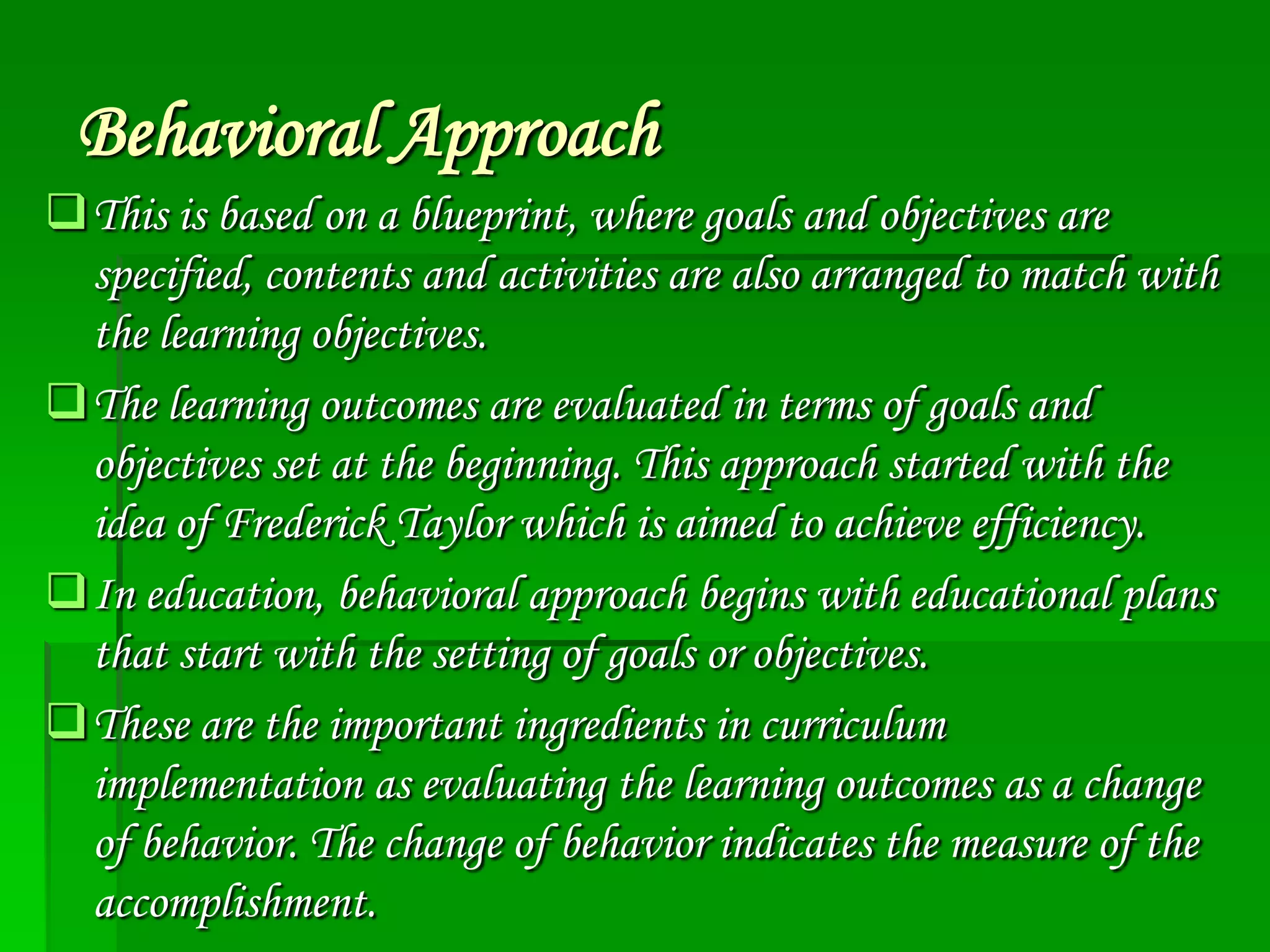 Behavioral Approach
This is based on a blueprint, where goals and objectives are
specified, contents and activities are also arranged to match with
the learning objectives.
The learning outcomes are evaluated in terms of goals and
objectives set at the beginning. This approach started with the
idea of Frederick Taylor which is aimed to achieve efficiency.
In education, behavioral approach begins with educational plans
that start with the setting of goals or objectives.
These are the important ingredients in curriculum
implementation as evaluating the learning outcomes as a change
of behavior. The change of behavior indicates the measure of the
accomplishment.

 