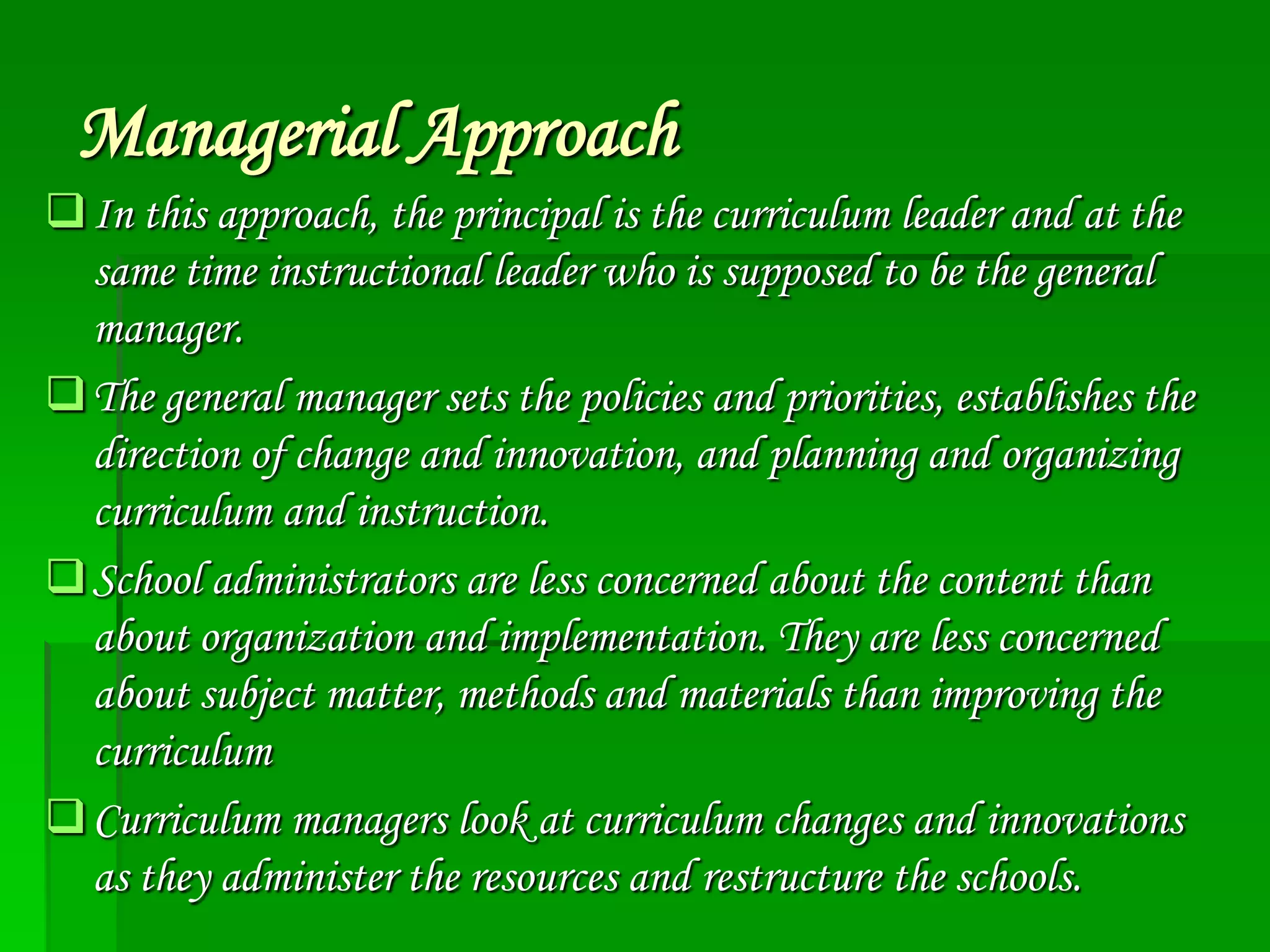 Managerial Approach
 In this approach, the principal is the curriculum leader and at the
same time instructional leader who is supposed to be the general
manager.
 The general manager sets the policies and priorities, establishes the
direction of change and innovation, and planning and organizing
curriculum and instruction.
 School administrators are less concerned about the content than
about organization and implementation. They are less concerned
about subject matter, methods and materials than improving the
curriculum
 Curriculum managers look at curriculum changes and innovations
as they administer the resources and restructure the schools.

 