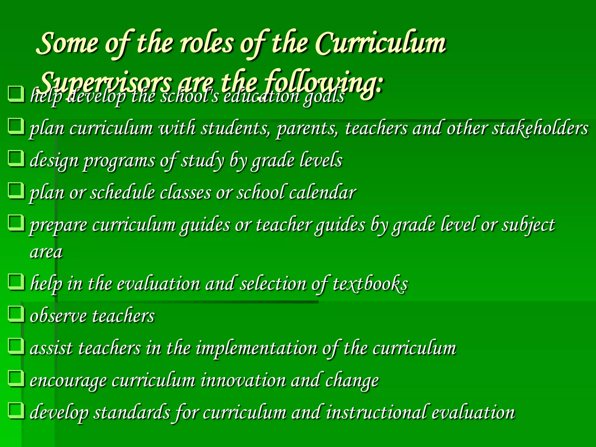 Some of the roles of the Curriculum
Supervisors are education goals
 help develop the school's the following:
 plan curriculum with students, parents, teachers and other stakeholders
 design programs of study by grade levels
 plan or schedule classes or school calendar
 prepare curriculum guides or teacher guides by grade level or subject
area
 help in the evaluation and selection of textbooks
 observe teachers
 assist teachers in the implementation of the curriculum
 encourage curriculum innovation and change
 develop standards for curriculum and instructional evaluation

 