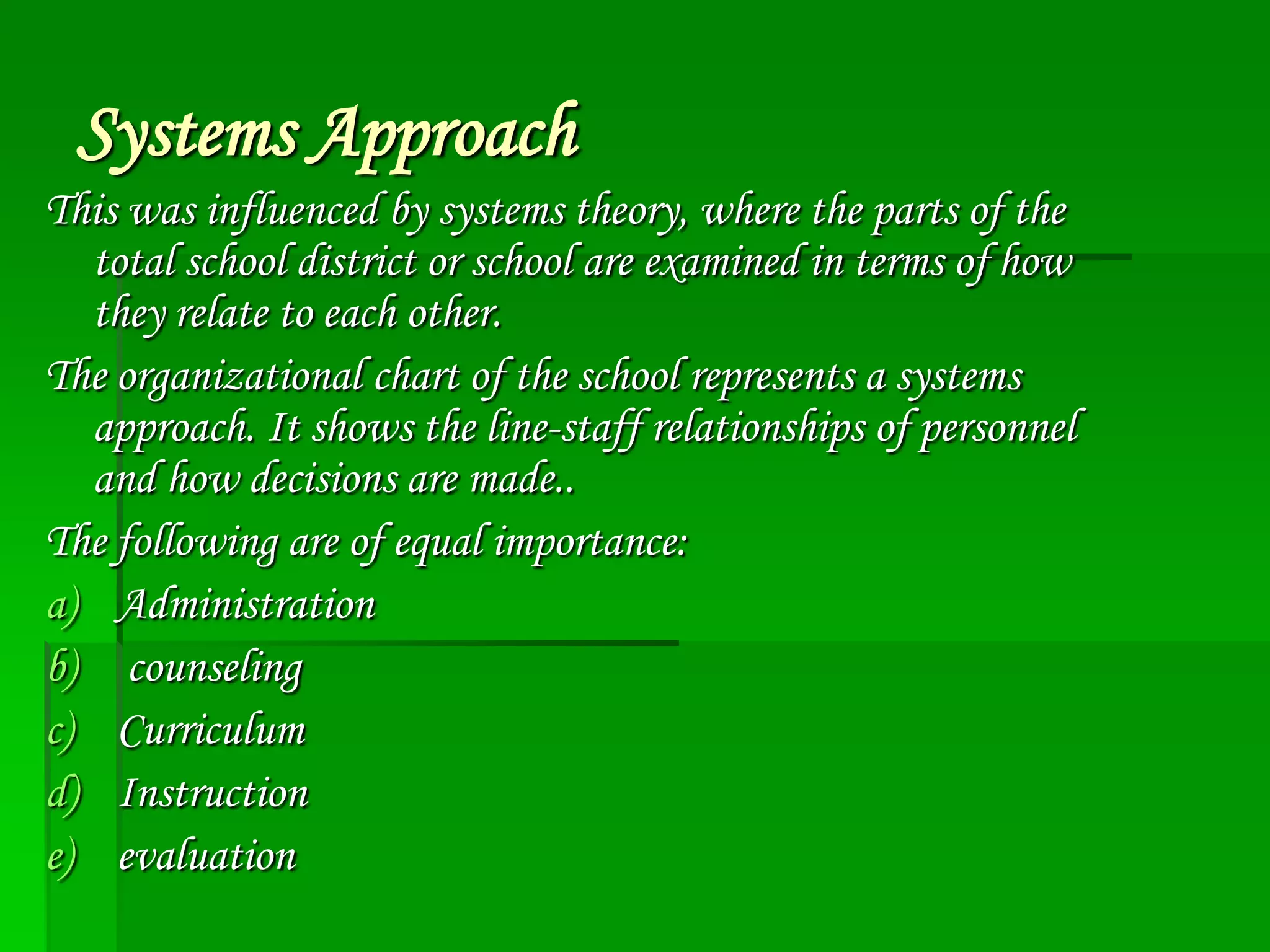 Systems Approach
This was influenced by systems theory, where the parts of the
total school district or school are examined in terms of how
they relate to each other.
The organizational chart of the school represents a systems
approach. It shows the line-staff relationships of personnel
and how decisions are made..
The following are of equal importance:
a) Administration
b) counseling
c) Curriculum
d) Instruction
e) evaluation

 
