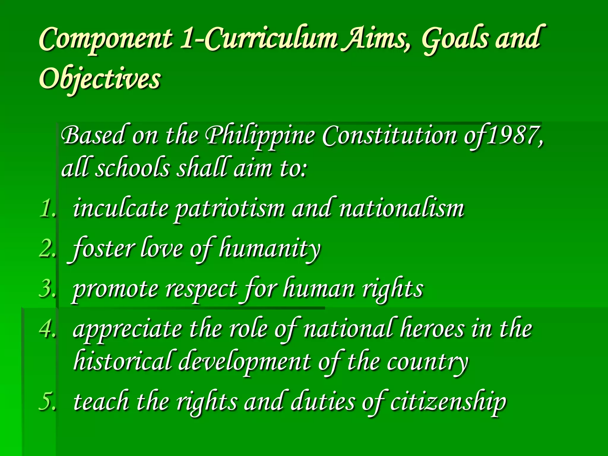 Component 1-Curriculum Aims, Goals and
Objectives
Based on the Philippine Constitution of1987,
all schools shall aim to:
1. inculcate patriotism and nationalism
2. foster love of humanity
3. promote respect for human rights
4. appreciate the role of national heroes in the
historical development of the country
5. teach the rights and duties of citizenship

 