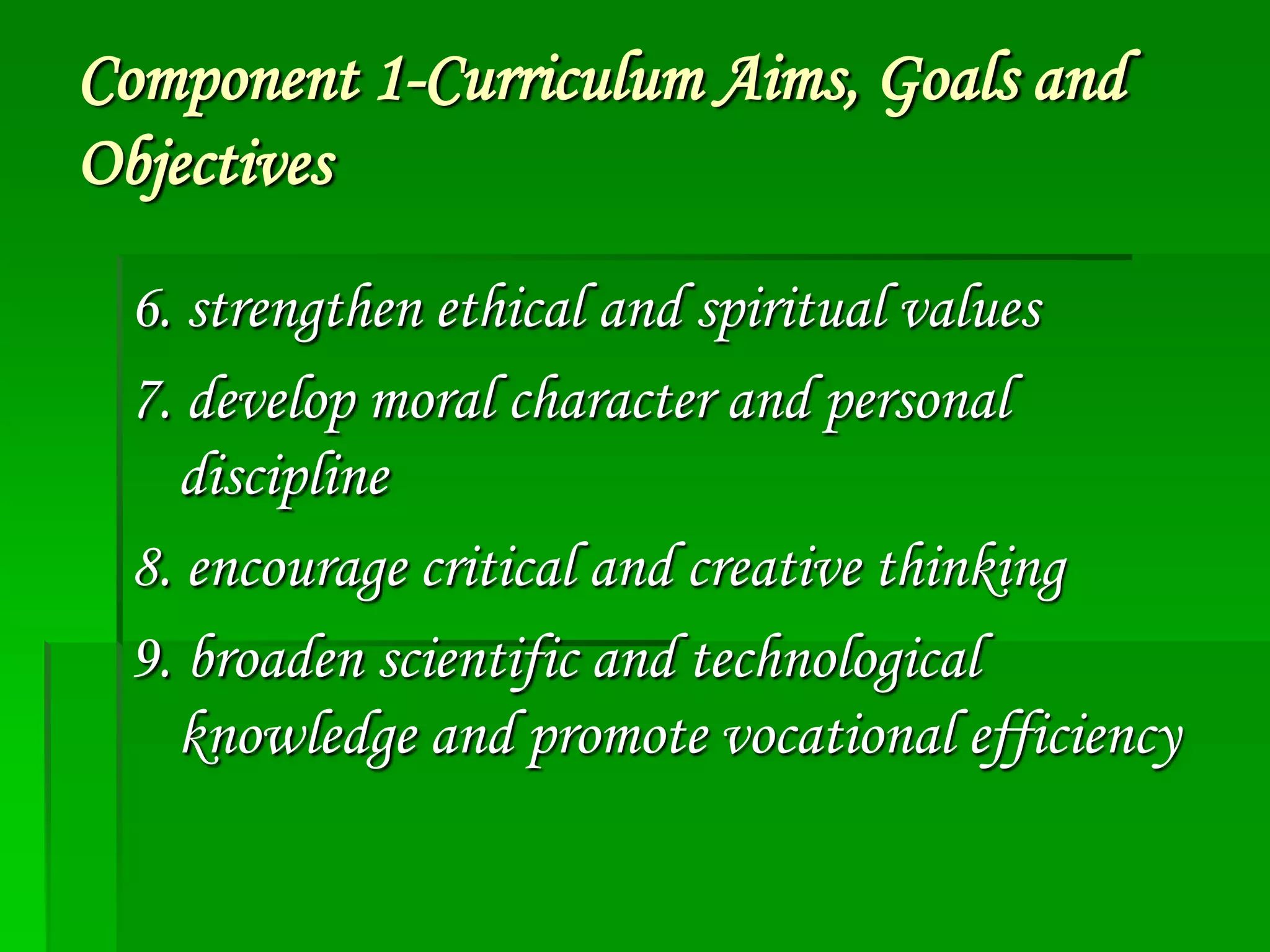 Component 1-Curriculum Aims, Goals and
Objectives
6. strengthen ethical and spiritual values
7. develop moral character and personal
discipline
8. encourage critical and creative thinking
9. broaden scientific and technological
knowledge and promote vocational efficiency

 