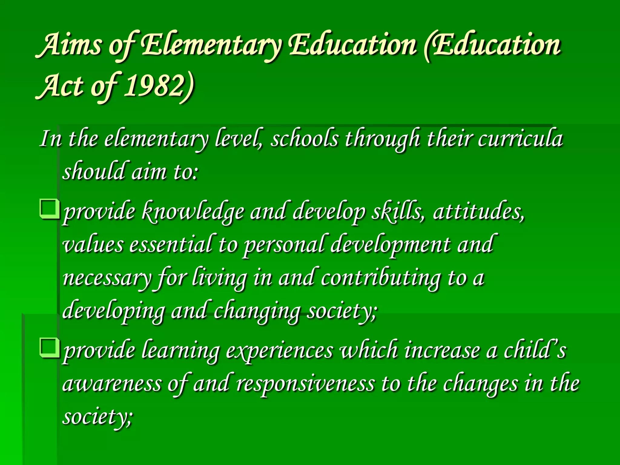 Aims of Elementary Education (Education
Act of 1982)
In the elementary level, schools through their curricula
should aim to:
provide knowledge and develop skills, attitudes,
values essential to personal development and
necessary for living in and contributing to a
developing and changing society;
provide learning experiences which increase a child’s
awareness of and responsiveness to the changes in the
society;

 