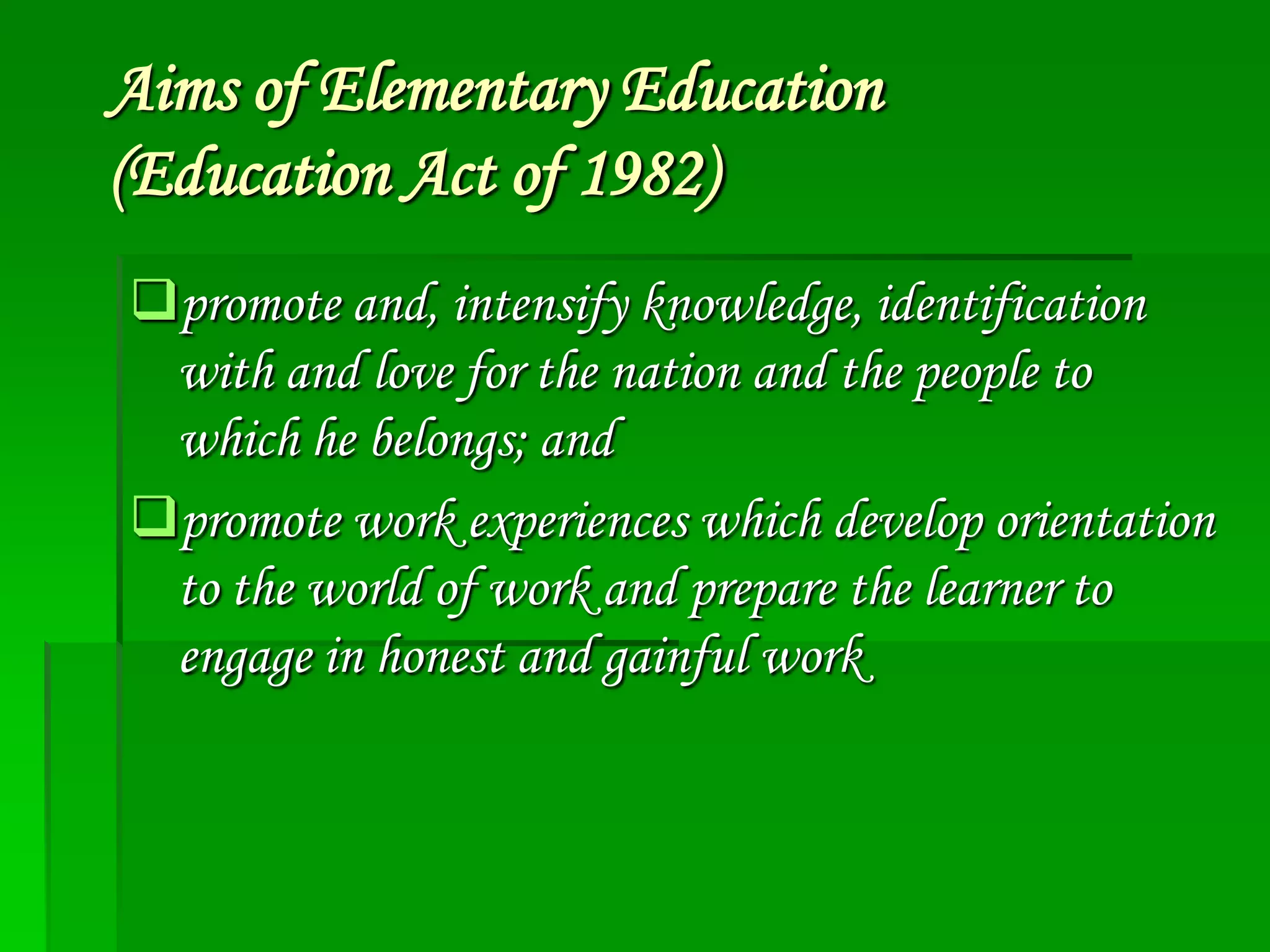 Aims of Elementary Education
(Education Act of 1982)
promote and, intensify knowledge, identification
with and love for the nation and the people to
which he belongs; and
promote work experiences which develop orientation
to the world of work and prepare the learner to
engage in honest and gainful work

 