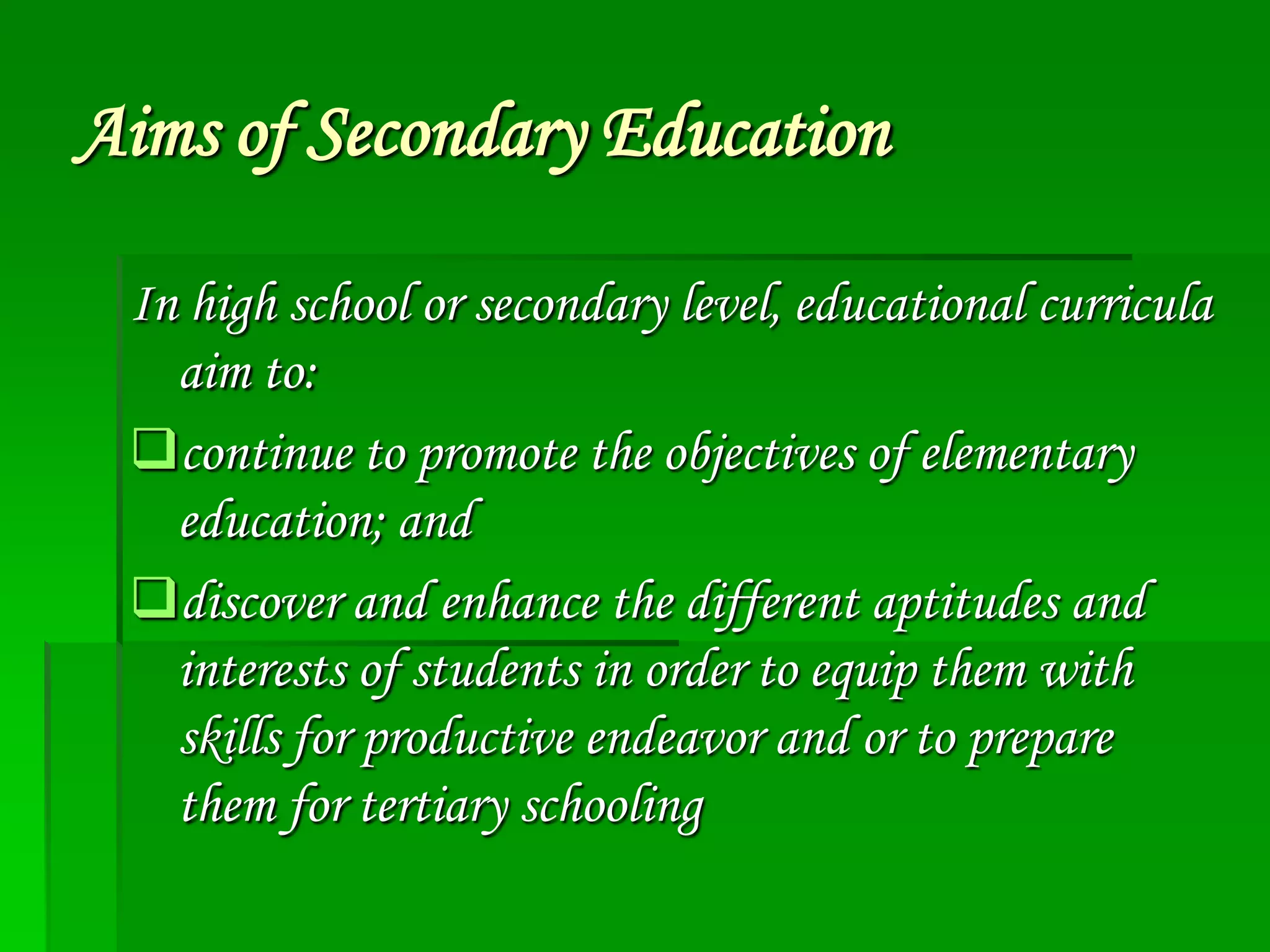 Aims of Secondary Education
In high school or secondary level, educational curricula
aim to:
continue to promote the objectives of elementary
education; and
discover and enhance the different aptitudes and
interests of students in order to equip them with
skills for productive endeavor and or to prepare
them for tertiary schooling

 