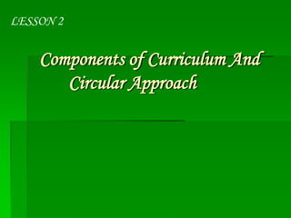 LESSON 2

Components of Curriculum And
Circular Approach

 
