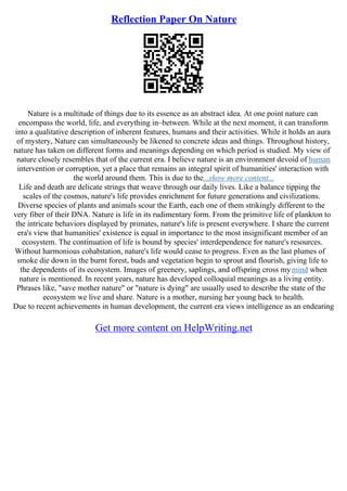 Reflection Paper On Nature
Nature is a multitude of things due to its essence as an abstract idea. At one point nature can
encompass the world, life, and everything in–between. While at the next moment, it can transform
into a qualitative description of inherent features, humans and their activities. While it holds an aura
of mystery, Nature can simultaneously be likened to concrete ideas and things. Throughout history,
nature has taken on different forms and meanings depending on which period is studied. My view of
nature closely resembles that of the current era. I believe nature is an environment devoid of human
intervention or corruption, yet a place that remains an integral spirit of humanities' interaction with
the world around them. This is due to the...show more content...
Life and death are delicate strings that weave through our daily lives. Like a balance tipping the
scales of the cosmos, nature's life provides enrichment for future generations and civilizations.
Diverse species of plants and animals scour the Earth, each one of them strikingly different to the
very fiber of their DNA. Nature is life in its rudimentary form. From the primitive life of plankton to
the intricate behaviors displayed by primates, nature's life is present everywhere. I share the current
era's view that humanities' existence is equal in importance to the most insignificant member of an
ecosystem. The continuation of life is bound by species' interdependence for nature's resources.
Without harmonious cohabitation, nature's life would cease to progress. Even as the last plumes of
smoke die down in the burnt forest, buds and vegetation begin to sprout and flourish, giving life to
the dependents of its ecosystem. Images of greenery, saplings, and offspring cross mymind when
nature is mentioned. In recent years, nature has developed colloquial meanings as a living entity.
Phrases like, "save mother nature" or "nature is dying" are usually used to describe the state of the
ecosystem we live and share. Nature is a mother, nursing her young back to health.
Due to recent achievements in human development, the current era views intelligence as an endearing
Get more content on HelpWriting.net
 