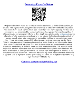 Persuasive Essay On Nature
Despite what mankind would like to believe, humans are animals. As multi–celled organisms, we
consume other organic matter, change the land for own uses as a beaver would build a dam, and as
other mammals, we are all fed breast milk from our mothers when we were young. Yet there is this
disconnection and alienation of the human race towards other species. Moreover, through fear of
taking action, the convenience provided to us if we simply choose to ignore the environment, and the
alienation of other species that are endangered by our actions, the hostile and uncaring attitude of
humans towards nature is the core reason for many of the problems in our environment today.
As a 17–year old teenager going to high school, contrary to the environmental activist, David
Suzuki's, remarks about the ignorance of humans about nature, I receive much information about
these kinds of problems at my school, from dedicated assemblies, eco fairs and special days that
address our responsibility to deal with nature in a more responsible fashion. Yet, when the school
day is over, all of the information seeps out of the roof of the school; plastic water bottles are still
found in the corners of hallways and leftover Tim Hortons cups are still present in the desks of my
former Business class. Even when I step inside the door of my house, the disconnection from nature
is apparent. Most of my time at home is spent looking at a screen and doing homework and the only
sign of nature would be the fly
Get more content on HelpWriting.net
 