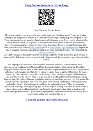 Using Nature to Relieve Stress Essay
Using Nature to Relieve Stress
Hectic and busy lives seem to be the norm and a major part of today's world. People are always
rushing to get things done, whether it is a project deadline or just keeping up with the pace of life.
These time constraints are usually related to external influences in our lives – work, school, traffic,
family, friends and/or life in general. All these factors create drama in life and lead to stress;
however, some people have higher levels of stress than others. Stress is not healthy; in fact, it has
been proven to cause serious health problems such as heart disease, high blood pressure, depression
and even death. Sometimes, people just need to get away from the stresses of life, do something
...show more content...
All a person needs to do is get away from the hustle and bustle of life, escape to a quiet solitude of
nature and let their senses be overwhelmed with relaxation. All five senses can enjoy what nature has
to offer.
Not all people are convinced that nature has that affect and works to relieve stress. Two
interviews were conducted with Morehead State University students while preparing this subject
and paper. James Clements from Waddy, Kentucky states he gets stressed from school, his professors
and mainly just everyday life. He believes nature is a great place to get rid of his stress. He makes
sure to get "back to nature" everyday. He doesn't try; rather, he makes it a part of his everyday
schedule. One way he relieves stress is to go running in the Daniel Boone National Forest where
there are no traffic lights, billboards, telephones, computers, deadlines, cars and very few people. He
is studying to be a geologist, so he will also go on short one day field trips to find places to relax
and study – he says it helps him retain and learn the information better. When he gets really
stressed out, he will go on backpacking trips for a few days or even up to a week. He feels like he is
discovering a new world and getting to see things he hasn't seen before when he is alone with
nature. He says that when he is gone for the longer periods, he misses his family and friends, and it
helps him to realize how valuable they are to
Get more content on HelpWriting.net
 