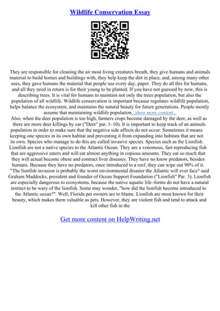 Wildlife Conservation Essay
They are responsible for cleaning the air most living creatures breath, they give humans and animals
material to build homes and buildings with, they help keep the dirt in place, and, among many other
uses, they gave humans the material that people use every day, paper. They do all this for humans,
and all they need in return is for their young to be planted. If you have not guessed by now, this is
describing trees. It is vital for humans to maintain not only the trees population, but also the
population of all wildlife. Wildlife conservation is important because regulates wildlife population,
helps balance the ecosystem, and maintains the natural beauty for future generations. People mostly
assume that maintaining wildlife population...show more content...
Also, when the deer population is too high, farmers crops become damaged by the deer, as well as
there are more deer killings by car ("Deer" par. 1–10). It is important to keep track of an animals
population in order to make sure that the negative side affects do not occur. Sometimes it means
keeping one species in its own habitat and preventing it from expanding into habitats that are not
its own. Species who manage to do this are called invasive species. Species such as the Lionfish.
Lionfish are not a native species to the Atlantic Ocean. They are a venomous, fast reproducing fish
that are aggressive eaters and will eat almost anything in copious amounts. They eat so much that
they will actual become obese and contract liver diseases. They have no know predators, besides
humans. Because they have no predators, once introduced to a reef, they can wipe out 90% of it.
"The lionfish invasion is probably the worst environmental disaster the Atlantic will ever face" said
Graham Maddocks, president and founder of Ocean Support Foundation ("Lionfish" Par. 3). Lionfish
are especially dangerous to ecosystems, because the native aquatic life–forms do not have a natural
instinct to be wary of the lionfish. Some may wonder, "how did the lionfish become introduced to
the Atlantic ocean?". Well, Florida pet owners are to blame. Lionfish are most known for their
beauty, which makes them valuable as pets. However, they are violent fish and tend to attack and
kill other fish in the
Get more content on HelpWriting.net
 