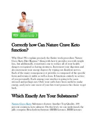 Correctly how Can Nature Crave Keto
function?
Why Don't We explain precisely the Entire work procedure Nature
Crave Keto Diet Regime? Along with how it provides you with weight
loss, but additionally, it motivates one to reduce all of your health
dangers recognized as having stoutness. Increment your digestion and
also increment your energy degrees by wiping out dissident nerves.
Each of the many consequences it provides is composed of the specific
form and retains it stable as well as lean. It functions entirely in service
of you personally. Each among your starches is going to be soon
stressed and perhaps not. Only your carbs have been useful to make
energy, and you're sure most of your fats won't possess the choice to get
back.
Which Exactly Are Your Substances?
Nature Crave Keto Substances feature Another Top Quality, 100
percent common, keto ailment. On this level, we can understand, the
pills comprise Beta-hydroxybutyrate (BHB) ketones. BHB ketones
 