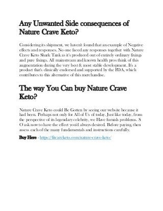 Any Unwanted Side consequences of
Nature Crave Keto?
Considering its shipment, we haven't found that an example of Negative
effects and responses. No one faced any responses together with Nature
Crave Keto Shark Tank as it's produced out of entirely ordinary fixings
and pure fixings. All mainstream and known health pros think of this
augmentation during the very best & most stable development. It's a
product that's clinically endorsed and supported by the FDA, which
contributes to this alternative of this merchandise.
The way You Can buy Nature Crave
Keto?
Nature Crave Keto could Be Gotten by seeing our website because it
had been. Perhaps not only for All of Us of today. Just like today, from
the perspective of its legendary celebrity, we Have furnish problems. S
O ask now to have the effect you'd always desired. Before paying, then
assess each of the many fundamentals and instructions carefully.
Buy Here - https://fitcareketo.com/nature-crave-keto/
 