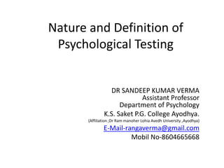 Nature and Definition of
Psychological Testing
DR SANDEEP KUMAR VERMA
Assistant Professor
Department of Psychology
K.S. Saket P.G. College Ayodhya.
(Affiliation ;Dr Ram manoher Lohia Avedh University ,Ayodhya)
E-Mail-rangaverma@gmail.com
Mobil No-8604665668
 