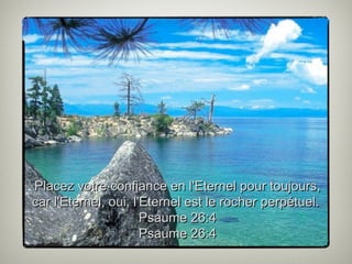 Placez votre confiance en l'Eternel pour toujours,
car l'Eternel, oui, l'Eternel est le rocher perpétuel.
Psaume 26:4
Psau...