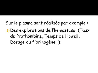 Sur le plasma sont réalisés par exemple :
1) Des explorations de l’hémostase :(Taux
de Prothombine, Temps de Howell,
Dosage du fibrinogène…)
 
