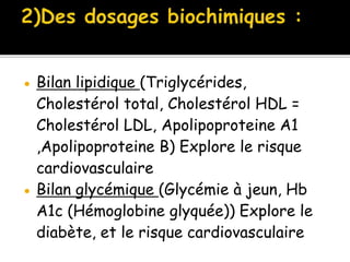  Bilan lipidique (Triglycérides,
Cholestérol total, Cholestérol HDL =
Cholestérol LDL, Apolipoproteine A1
,Apolipoproteine B) Explore le risque
cardiovasculaire
 Bilan glycémique (Glycémie à jeun, Hb
A1c (Hémoglobine glyquée)) Explore le
diabète, et le risque cardiovasculaire
 