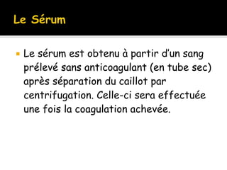  Le sérum est obtenu à partir d’un sang
prélevé sans anticoagulant (en tube sec)
après séparation du caillot par
centrifugation. Celle-ci sera effectuée
une fois la coagulation achevée.
 