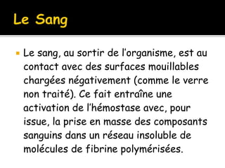  Le sang, au sortir de l’organisme, est au
contact avec des surfaces mouillables
chargées négativement (comme le verre
non traité). Ce fait entraîne une
activation de l’hémostase avec, pour
issue, la prise en masse des composants
sanguins dans un réseau insoluble de
molécules de fibrine polymérisées.
 