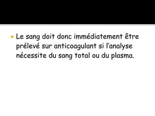  Le sang doit donc immédiatement être
prélevé sur anticoagulant si l’analyse
nécessite du sang total ou du plasma.
 
