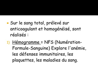 Sur le sang total, prélevé sur
anticoagulant et homogénéisé, sont
réalisés :
1) Hémogramme = NFS (Numération-
Formule-Sanguine) Explore l'anémie,
les défenses immunitaires, les
plaquettes, les maladies du sang.
 