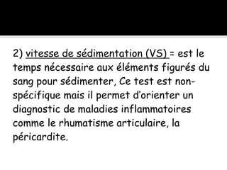 2) vitesse de sédimentation (VS) = est le
temps nécessaire aux éléments figurés du
sang pour sédimenter, Ce test est non-
spécifique mais il permet d’orienter un
diagnostic de maladies inflammatoires
comme le rhumatisme articulaire, la
péricardite.
 